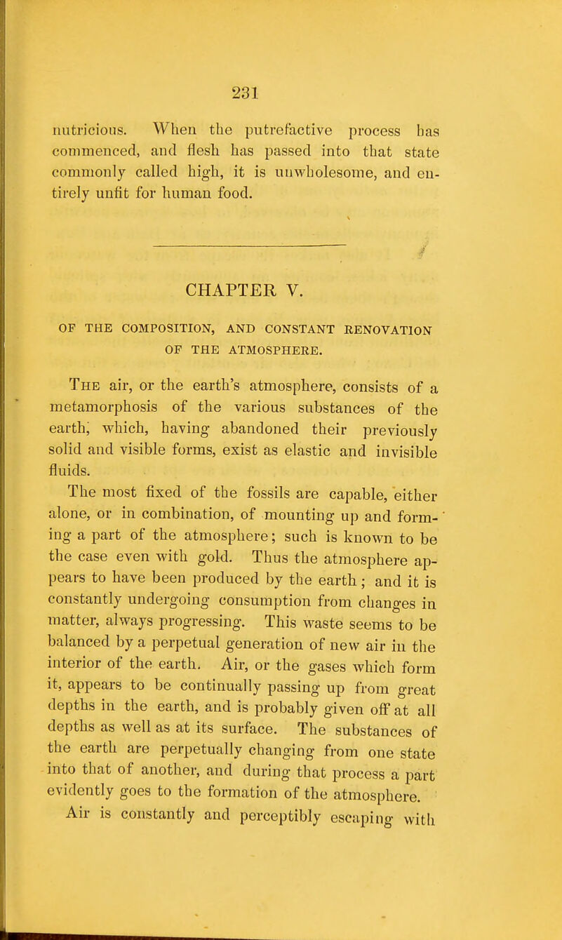 riutricions. When the putrefactive process has commenced, and flesh has passed into that state commonly called high, it is unwholesome, and en- tirely unfit for human food. CHAPTER V. OF THE COMPOSITION, AND CONSTANT RENOVATION OF THE ATMOSPHEEE. The air, or the earth's atmosphere, consists of a metamorphosis of the various substances of the earth, which, having abandoned their previously solid and visible forms, exist as elastic and invisible fluids. The most fixed of the fossils are capable, either alone, or in combination, of mounting up and form- ing a part of the atmosphere; such is known to be the case even with gold. Thus the atmosphere ap- pears to have been produced by the earth; and it is constantly undergoing consumption from changes in matter, always progressing. This waste seems to be balanced by a perpetual generation of new air in the interior of the earth. Air, or the gases which form it, appears to be continually passing up from great depths in the earth, and is probably given ofF at all depths as well as at its surface. The substances of the earth are perpetually changing from one state into that of another, and during that process a part evidently goes to the formation of the atmosphere. Air is constantly and perceptibly escaping with