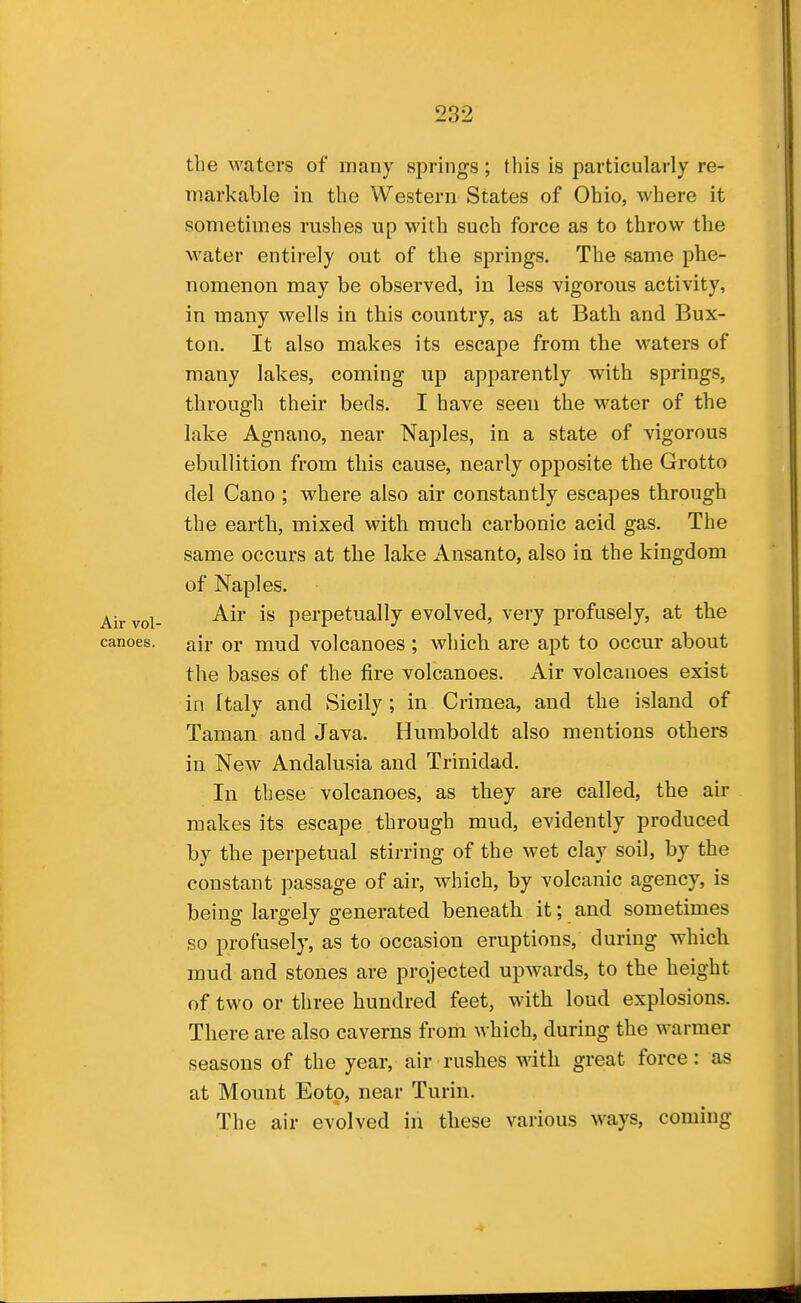 the waters of many springs; this is particularly re- markable in the Western States of Ohio, where it sometimes rushes up with such force as to throw the Avater entirely out of the springs. The same phe- nomenon may be observed, in less vigorous activity, in many wells in this country, as at Bath and Bux- ton. It also makes its escape from the waters of many lakes, coming up apjiarently with springs, through their beds, I have seen the water of the lake Agnano, near Naples, in a state of vigorous ebullition from this cause, nearly opposite the Grotto del Cano ; where also air constantly escapes through the earth, mixed with much carbonic acid gas. The same occurs at the lake Ansanto, also in the kingdom of Naples. Air vol- perpetually evolved, very profusely, at the canoes, air or mud volcanoes ; which are apt to occur about the bases of the fire volcanoes. Air volcanoes exist in Italy and Sicily; in Crimea, and the island of Taman and Java. Humboldt also mentions others in New Andalusia and Trinidad. In these volcanoes, as they are called, the air makes its escape through mud, evidently produced by the perpetual stii-ring of the wet clay soil, by the constant passage of air, which, by volcanic agency, is being largely generated beneath it; and sometimes so profusely, as to occasion eruptions, during which mud and stones are projected upwards, to the height of two or three hundred feet, with loud explosions. There are also caverns from which, during the warmer seasons of the year, air rushes with great force: as at Mount Eotp, near Turin. The air evolved in these various ways, coming