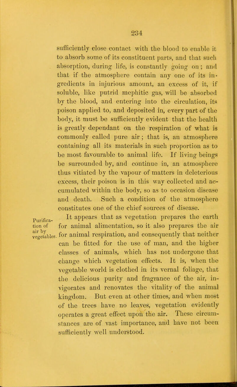 sufficiently close contact with the blood to enable it to absorb some of its constituent parts, and that such absorption, during life, is constantly going on; and that if the atmosphere contain any one of its in- gredients in injurious amount, an excess of it, if soluble, like putrid mephitic gas, will be absorbed by the blood, and entering into the circulation, its poison applied to, and deposited in, every part of the body, it must be sufficiently evident that the health is greatly dependant on the respiration of what is commonly called pure air; that is, an atmosphere containing all its materials in such proportion as to be most favourable to animal life. If living beings be surrounded by, and continue in, an atmosphere thus vitiated by the vapour of matters in deleterious excess, their poison is in this way collected and ac- cumulated within the body, so as to occasion disease and death. Such a condition of the atmosphere constitutes one of the chief sources of disease. It appears that as vegetation j)repares the earth tion of for animal alimentation, so it also prepares the air vegetables, for animal respiration, and consequently that neither can be fitted for the use of man, and the higher classes of animals, which has not undergone that change which vegetation effects. It is, when the vegetable world is clothed in its vernal foliage, that the delicious purity and fragrance of the air, in- vigorates and renovates the vitality of the animal kingdom. But even at other times, and when most of the trees have no leaves, vegetation evidently operates a great effect upon the air. These circum- stances are of vast importance, and have not been sufficiently well understood. Purifica-
