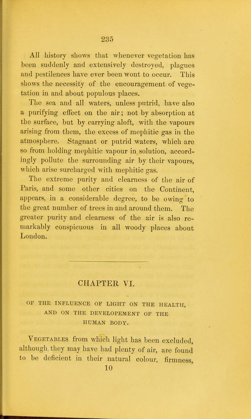 All history shows that whenever vegetation has been suddenly and extensively destroyed, plagues and pestilences have ever been wont to occur. This shows the necessity of the encouragement of vege- tation in and about populous places. The sea and all waters, unless putrid, have also a purifying effect on the air; not by absorption at the surface, but by carrying aloft, with the vapours arising from them, the excess of mephitic gas in the atmosphere. Stagnant or putrid waters, which are so from holding mephitic vapour in solution, accord- ingly pollute the surrounding air by their vapours, which arise surcharged with mephitic gas. The extreme purity and clearness of the air of Paris, and some other cities on the Continent, appears, in a considerable degree, to be owing to the great number of trees in and around them. The greater purity and clearness of the air is also re- markably conspicuous in all woody places about London. CHAPTER VI. OF THE INFLUENCE OF LIGHT ON THE HEALTH, AND ON THE DEVELOPEMENT OF THE HUMAN BODY. Vegetables from which light has been excluded, although, they may have had plenty of air, are found to be deficient in their natural colour, firmness, 10