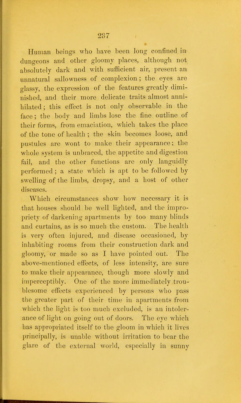 Human beings who have been long confined in' dungeons and other gloomy places, although not absolutely dark and with sufficient air, present an unnatural sallowness of complexion; the eyes are glassy, the expression of the features greatly dimi- nished, and their more delicate traits almost anni- hilated; this effect is not only observable in the face; the body and hmbs lose the fine outline of their forms, from emaciation, which takes the place of the tone of health ; the skin becomes loose, and pustules are wont to make their appearance; the whole system is unbraced, the appetite and digestion fail, and the other functions are only languidly performed ; a state which is apt to be followed by swelling of the limbs, dropsy, and a host of other diseases. Which circumstances show how necessary it is that houses should be well lighted, and the impro- priety of darkening apartments by too many blinds and curtains, as is so much the custom. The health is very often injured, and disease occasioned, by inhabiting rooms from their construction dark and gloomy, or made so as I have pointed out. The above-mentioned effects, of less intensity, are sure to make their appearance, though more slowly and imperceptibly. One of the more immediately trou- blesome effects experienced by persons who pass the greater part of their time in apartments from which the light is too much excluded, is an intoler- ance of light on going out of doors. The eye which has appropriated itself to the gloom in which it lives principally, is unable without irritation to bear the glare of the external world, especially in sunny