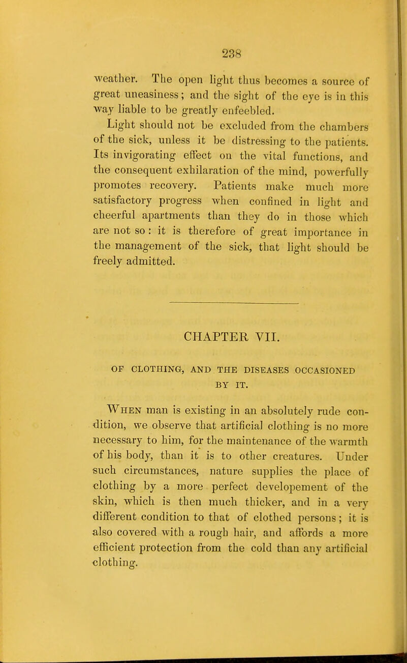 weather. The open light thus becomes a source of great uneasiness; and the sight of the eye is in this way liable to be greatly enfeebled. Light should not be excluded from the chambers of the sick, unless it be distressing to the patients. Its invigorating effect on the vital functions, and the consequent exhilaration of the mind, powerfully promotes recovery. Patients make much more satisfactory progress when confined in light and cheerful apartments than they do in those which are not so: it is therefore of great importance in the management of the sick, that light should be freely admitted. CHAPTER VII. OF CLOTHING, AND THE DISEASES OCCASIONED BY IT. When man is existing in an absolutely rude con- dition, we observe that artificial clothing is no more necessary to him, for the maintenance of the warmth of his body, than it is to other creatures. Under such circumstances, nature supplies the place of clothing by a more perfect developement of the skin, which is then much thicker, and in a very different condition to that of clothed persons; it is also covered with a rough hair, and affords a more efficient protection from the cold than any artificial clothing.