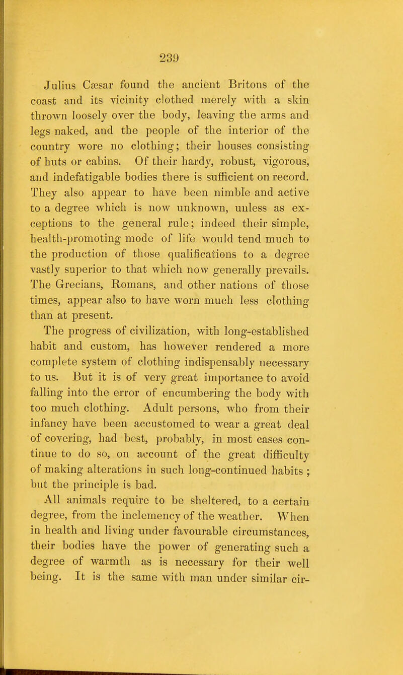 23D Julius Cocsar found the ancient Britons of the coast and its vicinity clothed merely with a skin thrown loosely over the body, leaving the arms and legs naked, and the people of the interior of the country wore no clothing; their houses consisting of huts or cabins. Of their hardy, robust, vigorous, and indefatigable bodies there is sufficient on record. They also appear to have been nimble and active to a degree which is now unknown, unless as ex- ceptions to the general rule; indeed their simple, health-promoting mode of life would tend much to the production of those qualifications to a degree vastly superior to that which now generally prevails. The Grecians, Romans, and other nations of those times, appear also to have worn much less clothing than at present. The progress of civilization, with long-established habit and custom, has however rendered a more complete system of clothing indispensably necessary to us. But it is of very great importance to avoid falling into the error of encumbering the body with too much clothing. Adult persons, who from their infancy have been accustomed to wear a great deal of covering, had best, probably, in most cases con- tinue to do so, on account of the great difficulty of making alterations in such long-continued habits ; but the principle is bad. All animals require to be sheltered, to a certain degree, from the inclemency of the weather. When in health and living under favourable circumstances, their bodies have the power of generating such a degree of warmth as is necessary for their well being. It is the same with man under similar cir-