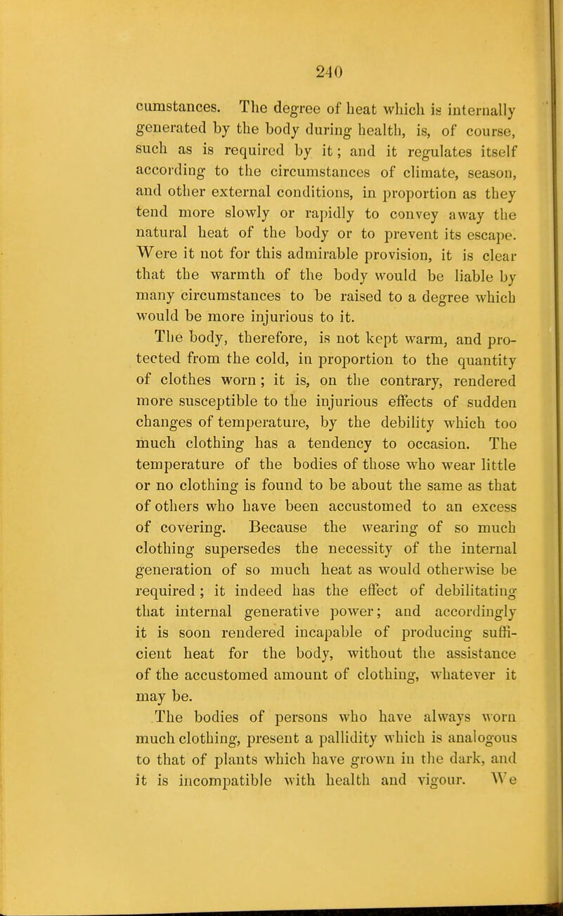 cumstances. The degree of heat which is internally generated by the body during health, is, of course, such as is required by it; and it regulates itself according to the circumstances of climate, season, and other external conditions, in proportion as they tend more slowly or rapidly to convey away the natural heat of the body or to prevent its escape. Were it not for this admirable provision, it is clear that the warmth of the body would be liable by many circumstances to be raised to a degree which would be more injurious to it. The body, therefore, is not kept warm, and pro- tected from the cold, in proportion to the quantity of clothes worn; it is, on the contrary, rendered more susceptible to the injurious effects of sudden changes of temperature, by the debility which too much clothing has a tendency to occasion. The temperature of the bodies of those who wear little or no clothing is found to be about the same as that of others who have been accustomed to an excess of covering. Because the wearing of so much clothing supersedes the necessity of the internal generation of so much heat as would otherwise be required; it indeed has the effect of debilitating that internal generative power; and accordingly it is soon rendered incapable of producing suffi- cient heat for the body, without the assistance of the accustomed amount of clothing, whatever it may be. The bodies of persons who have always worn much clothing, present a pallidity which is analogous to that of plants which have grown in the dark, and it is incompatible with health and vigour. We