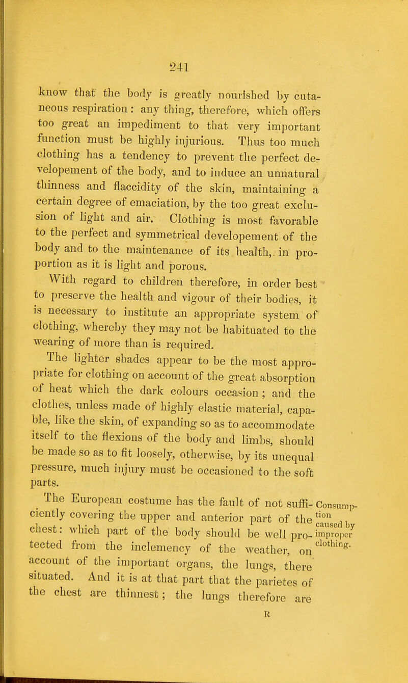 know that the body is greatly noudshed by cuta- neous respiration : any tiling-, therefore, which offers too great an impediment to that very important function must be highly injurious. Thus too much clothing has a tendency to prevent tlie perfect de- velopement of the body, and to induce an unnatural thinness and flaccidity of the skin, maintaining a certain degree of emaciation, by the too great exclu- sion of light and air. Clothing is most favorable to the perfect and symmetrical developement of the body and to the maintenance of its health,, in pro- portion as it is light and porous. With regard to children therefore, in order best to preserve the health and vigour of their bodies, it is necessary to institute an appropriate system of clothing, whereby they may not be habituated to the wearing of more than is required. The lighter shades appear to be the most appro- priate for clothing on account of the great absorption of heat which the dark colours occasion ; and the clothes, unless made of highly elastic material, capa- ble, like the skin, of expanding so as to accommodate itself to the flexions of the body and limbs, should be made so as to fit loosely, otherwise, by its unequal pressure, much injury must be occasioned to the soft parts. ^ The European costume has the fault of not suffi- Consump- ciently covering the upper and anterior part of the*!j°gg^, chest: which part of the body should be well pro-i'mprope7 tected from the inclemency of the weather, account of the important organs, the lungs, there situated. And it is at that part that the parietes of the chest are thinnest; the lungs therefore are R