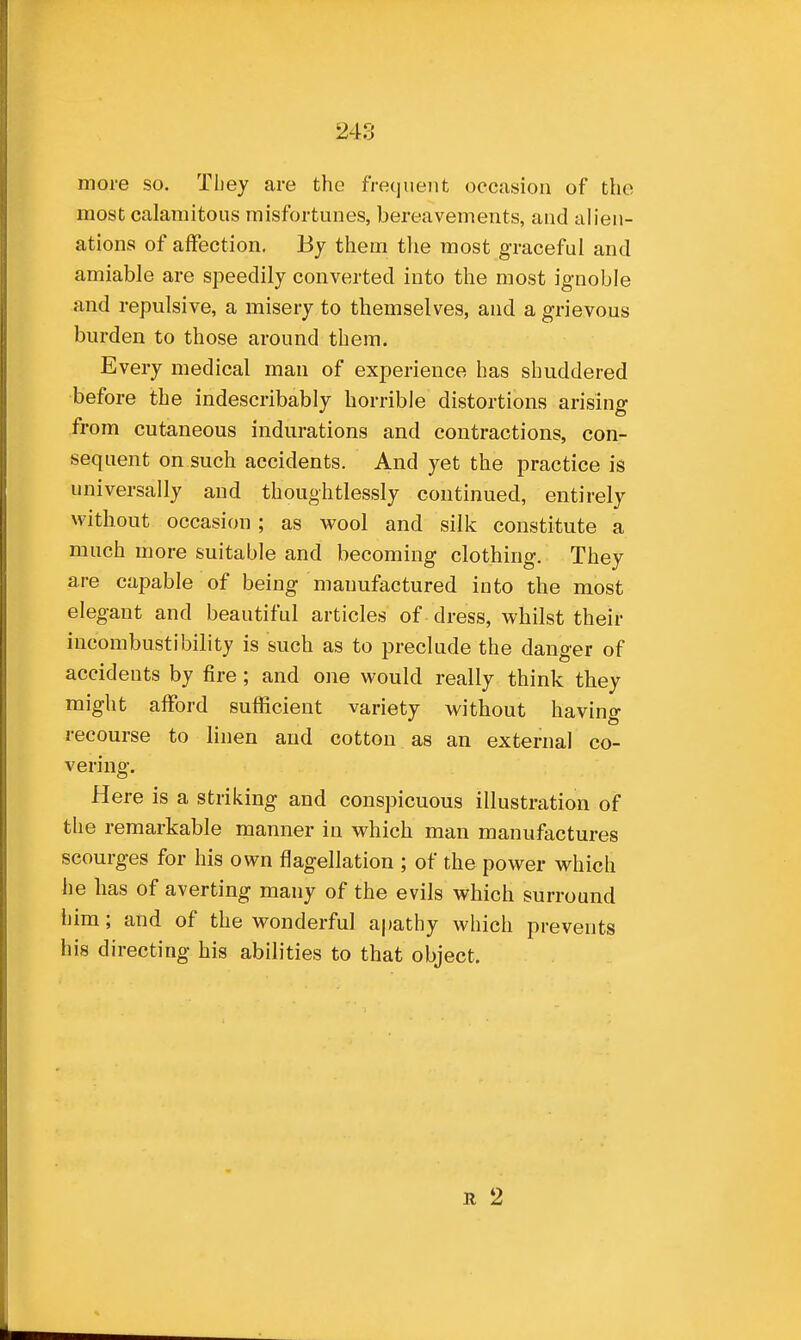 more so. They are the frequent occasion of the most calamitous misfortunes, bereavements, and alien- ations of affection. By them tlie most graceful and amiable are speedily converted into the most ignoble and repulsive, a misery to themselves, and a grievous burden to those around them. Every medical man of experience has shuddered before the indescribably horrible distortions arising from cutaneous indurations and contractions, con- sequent on such accidents. And yet the practice is universally and thoughtlessly continued, entirely without occasion ; as wool and silk constitute a much more suitable and becoming clothing. They are capable of being manufactured into the most elegant and beautiful articles of dress, whilst their incombustibility is such as to preclude the danger of accidents by fire; and one would really think they might afford sufficient variety without having recourse to linen and cotton as an external co- vering. Here is a striking and conspicuous illustration of tlie remarkable manner in which man manufactures scourges for his own flagellation ; of the power which he has of averting many of the evils which surround him; and of the wonderful a|)athy which prevents his directing his abilities to that object. R 2