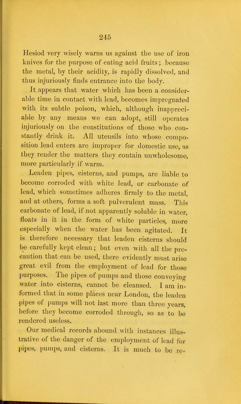 Hesiod very wisely warns us against the use of iron knives for the purpose of eating acid fruits ; because the metal, by their acidity, is rapidly dissolved, and thus injuriously finds entrance into the body. It appears that water which has been a consider- able time in contact with lead, becomes impregnated with its subtle poison, which, although inappreci- able by any means we can adopt, still operates injuriously on the constitutions of those who con- stantly drink it. All utensils into whose compo- sition lead enters are improper for domestic use, as they render the matters they contain unwholesome, more particularly if warm. Leaden pipes, cisterns, and pumps, are liable to become corroded with white lead, or carbonate of lead, which sometimes adheres firmly to the metal, and at others, forms a soft pulverulent mass. This carbonate of lead, if not apparently soluble in water, floats in it in the form of white particles, more especially when the water has been agitated. It is therefore necessary that leaden cisterns should be carefully kept clean; but even with all the pre- caution that can be used, there evidently must arise great evil from the employment of lead for those purposes. The pipes of pumps and those conveying water into cisterns, cannot be cleansed. I am in- formed that in some places near London, the leaden pipes of pumps will not last more than three years, before they become corroded through, so as to be rendered useless. Our medical records abound with instances illus- trative of the danger of the employment of lead for pipes, pumps, and cisterns. It is much to be re-