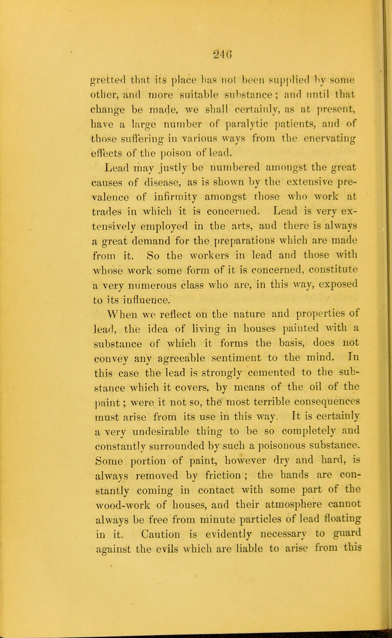 gretted that its place }ias not been supjilied by some other, and more suitable substance; and until that change be made, we shall certainly, as at present, have a large number of paralytic patients, and of those suffering in various ways from the enervating effects of the poison of lead. Lead may justly be numbered amongst the great causes of disease, as is shown by the extensive pre- valence of infirmity amongst those who work at trades in which it is concerned. Lead is very ex- tensively employed in the arts, and there is always a great demand for the preparations which are made from it. So the workers in lead and those with whose work some form of it is concerned, constitute a very numerous class who are, in this way, exposed to its influence. When we reflect on the nature and properties of lead, the idea of living in houses painted with a substance of which it forms the basis, does not convey any agreeable sentiment to the mind. In this case the lead is strongly cemented to the sub- stance which it covers, by means of the oil of the ])aint; were it not so, the most terrible consequences must arise from its use in this way. It is certainly a very undesirable thing to be so completely and constantly surrounded by such a poisonous substance. Some portion of paint, however dry and hard, is always removed by friction ; the hands are con- stantly coming in contact with some part of the wood-work of houses, and their atmosphere cannot always be free from minute particles of lead floating in it. Caution is evidently necessary to guard against the evils which are liable to arise from this