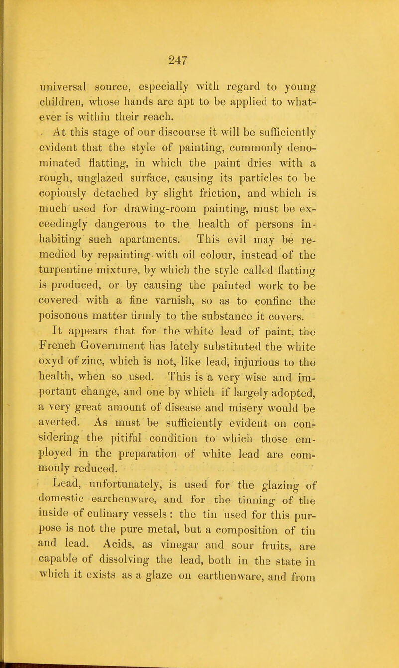 universal source, especially with regard to young children, whose hands are apt to be applied to what- ever is within their reach. - At tliis stage of our discourse it will be sufficiently evident that the style of painting, commonly deno- minated flatting, in which the paint dries with a rough, unglazed surface, causing its particles to be copiously detached by slight friction, and which is much used for drawing-room painting, must be ex- ceedingly dangerous to the health of persons in- habiting such apartments. This evil may be re- medied by repainting with oil colour, instead of the turpentine mixture, by which the style called flatting is produced, or by causing the painted work to be covered with a tine varnish, so as to confine the poisonous matter firmly to the substance it covers. It appears that for the white lead of paint, the French Government has lately substituted the white t)xyd of zinc, which is not, like lead, injurious to the health, when so used. This is a very wise and im- portant change, and one by which if largely adopted, a very great amount of disease and misery would be averted. As must be sufficiently evident on cour sidering the pitiful condition to which those em- ployed in the preparation of white lead are com- monly reduced. Lead, unfortunately, is used for the glazing of domestic earthenware, and for the tinning of the inside of culinary vessels : the tin used for this pur- pose is not the pure metal, but a composition of tin and lead. Acids, as vinegar and sour fruits, are capable of dissolving the lead, both in the state in which it exists as a glaze on earthenware, and from