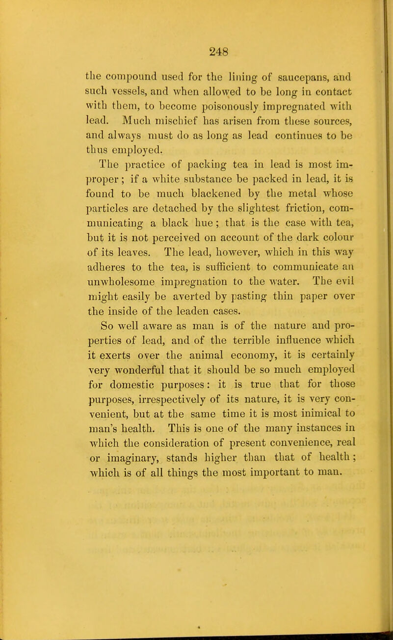 the compound used for the lining of saucepans, and such vessels, and when allowed to be long in contact with them, to become poisonously impregnated with lead. Much mischief has arisen from these sources, and always must do as long as lead continues to be thus employed. The practice of packing tea in lead is most im- proper ; if a white substance be packed in lead, it is found to be much blackened by the metal whose particles are detached by the slightest friction, com- municating a black hue; that is the case with tea, but it is not perceived on account of the dark colour of its leaves. The lead, however, which in this way adheres to the tea, is sufficient to communicate an unwholesome impregnation to the water. The evil might easily be averted by pasting thin paper over the inside of the leaden cases. So well aware as man is of the nature and pro- perties of lead, and of the terrible influence which it exerts over the animal economy, it is certainly very wonderful that it should be so much employed for domestic purposes: it is true that for those purposes, irrespectively of its nature, it is very con- venient, but at the same time it is most inimical to man's health. This is one of the many instances in which the consideration of present convenience, real or imaginary, stands higher than that of health; which is of all things the most important to man.