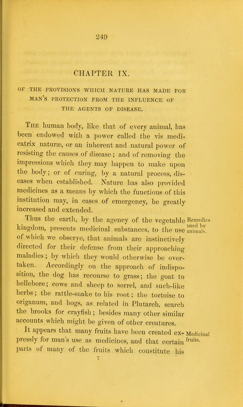 CHAPTER IX. OF THE PROVISIONS WHICH NATURE HAS MADE FOR man's PROTECTION FROM THE INFLUENCE OF THE AGENTS OF DISEASE. The human body, like that of every animal, has been endowed with a power called the vis medi- catrix nature, or an inherent and natural power of resisting the causes of disease; and of removing the impressions which they may happen to make upon the body; or of curing, by a natural process, dis- eases when established. Nature has also provided medicines as a means by which the functions of this institution may, in cases of emergency, be greatly increased and extended. Thus the earth, by the agency of the vegetable Remedies kingdom, presents medicinal substances, to the use animahs. of which we observe, that animals are instinctively directed for their defense from their approaching maladies; by which they would otherwise be over- taken. Accordingly on the approach of indispo- sition, the dog has recourse to grass; the goat to hellebore; cows and sheep to sorrel, and such-hke herbs; the rattle-snake to his root; the tortoise to origanum, and hogs, as related in Plutarch, search the brooks for crayfish; besides many other similar accounts which might be given of other creatures. It appears that many fruits have been created ex- Medicinal pressly for man's use as medicines, and that certain parts of many of the fruits which constitute his 7