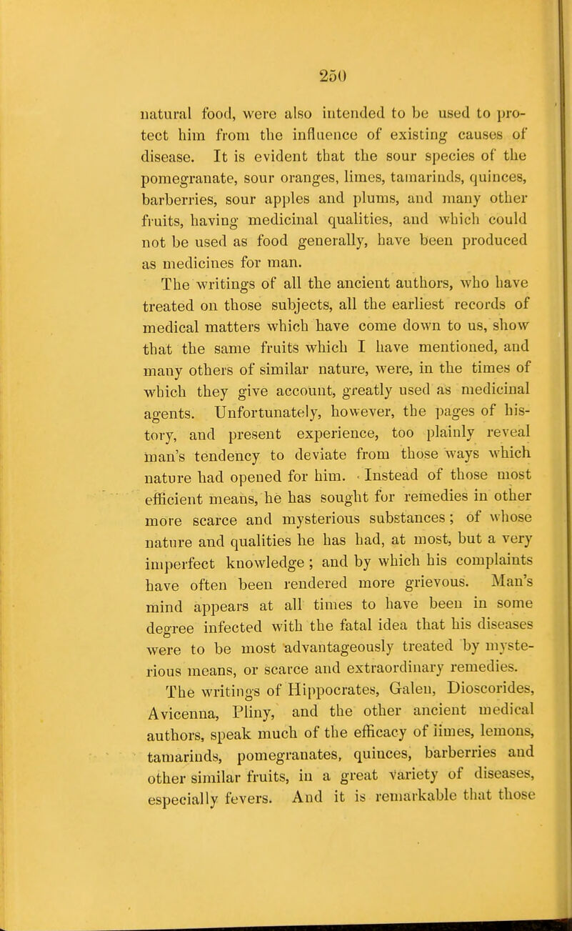 natural food, were also intended to be used to pro- tect him from the influence of existing causes of disease. It is evident that the sour species of the pomegranate, sour oranges, limes, tamarinds, quinces, barberries, sour apples and plums, and many other fruits, having medicinal qualities, and which could not be used as food generally, have been produced as medicines for man. The writings of all the ancient authors, who have treated on those subjects, all the earliest records of medical matters which have come down to us, show that the same fruits which I have mentioned, and many others of similar nature, were, in the times of which they give account, greatly used as medicinal agents. Unfortunately, however, the pages of his- tory, and present experience, too plainly reveal man's tendency to deviate from those ways which nature had opened for him. ■ Instead of those most efficient means, he has sought for remedies in other more scarce and mysterious substances; of wliose nature and qualities he has had, at most, but a very imperfect knowledge ; and by which his complaints have often been rendered more grievous. Man's mind appears at all times to have been in some degree infected with the fatal idea that his diseases were to be most advantageously treated by myste- rious means, or scarce and extraordinary remedies. The writings of Hippocrates, Galen, Dioscorides, Avicenna, Pliny, and the other ancient medical authors, speak much of the efficacy of iimes, lemons, tamarinds, pomegranates, quinces, barberries and other similar fruits, in a great Variety of diseases, especially fevers. And it is remarkable that those