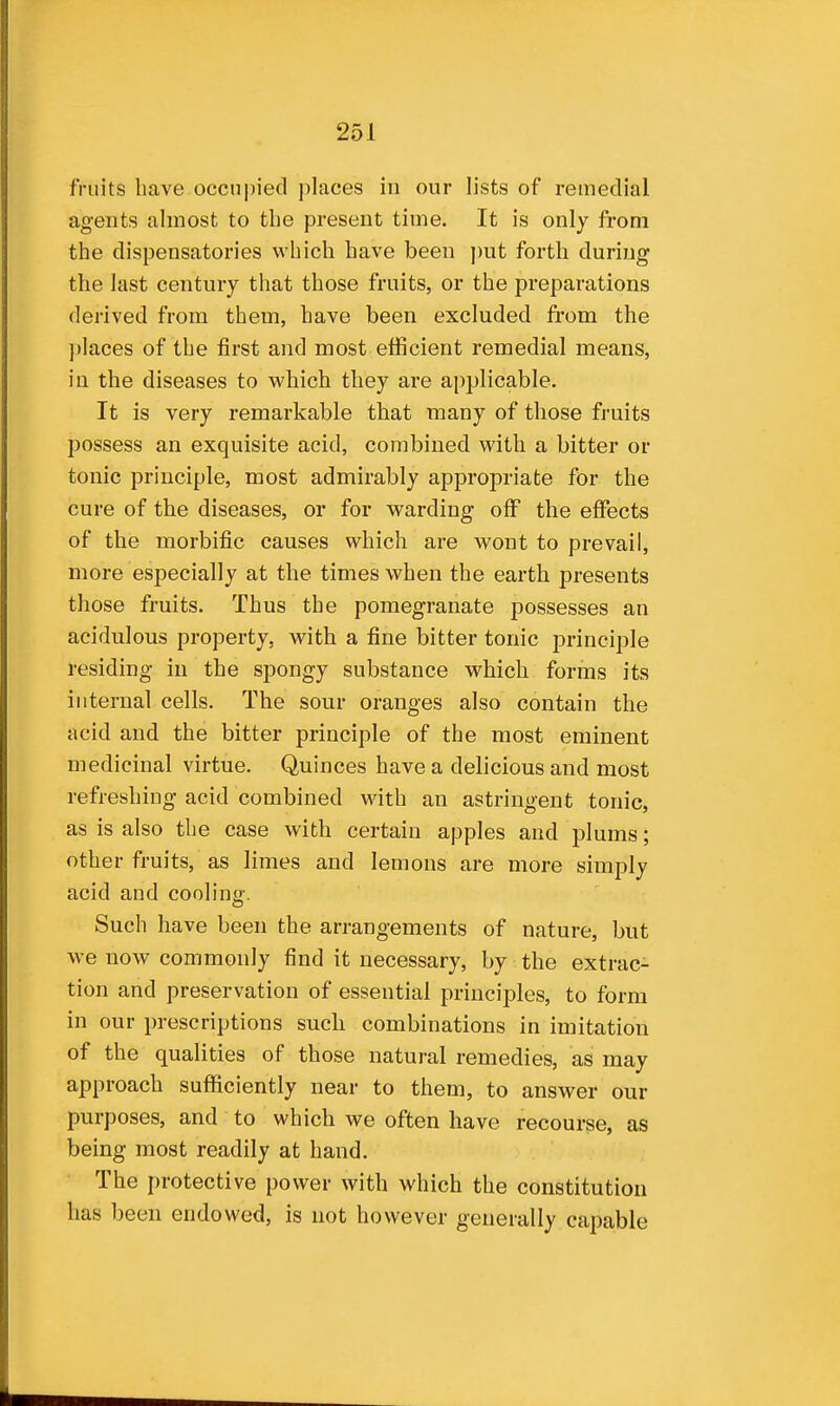 fruits have occni)iecl places in our lists of remedial agents almost to the present time. It is only from the dispensatories which have been put forth during the last century that those fruits, or the preparations derived from them, have been excluded from the ])]aces of the first and most efficient remedial means, in the diseases to which they are applicable. It is very remarkable that many of those fruits possess an exquisite acid, combined with a bitter or tonic principle, most admirably appropriate for the cure of the diseases, or for warding off the effects of the morbific causes which are wont to prevail, more especially at the times when the earth presents those fruits. Thus the pomegranate possesses an acidulous property, with a fine bitter tonic principle residing in the spongy substance v^^hich forms its internal cells. The sour oranges also contain the acid and the bitter principle of the most eminent medicinal virtue. Quinces have a delicious and most refreshing acid combined with an astringent tonic, as is also the case with certain apples and plums; other fruits, as limes and lemons are more simply acid and cooling. Such have been the arrangements of nature, but M-e now commonly find it necessary, by the extrac- tion and preservation of essential principles, to form in our prescriptions such combinations in imitation of the qualities of those natural remedies, as may approach sufficiently near to them, to answer our purposes, and to which we often have recourse, as being most readily at hand. The protective power with which the constitution has been endowed, is not however generally capable