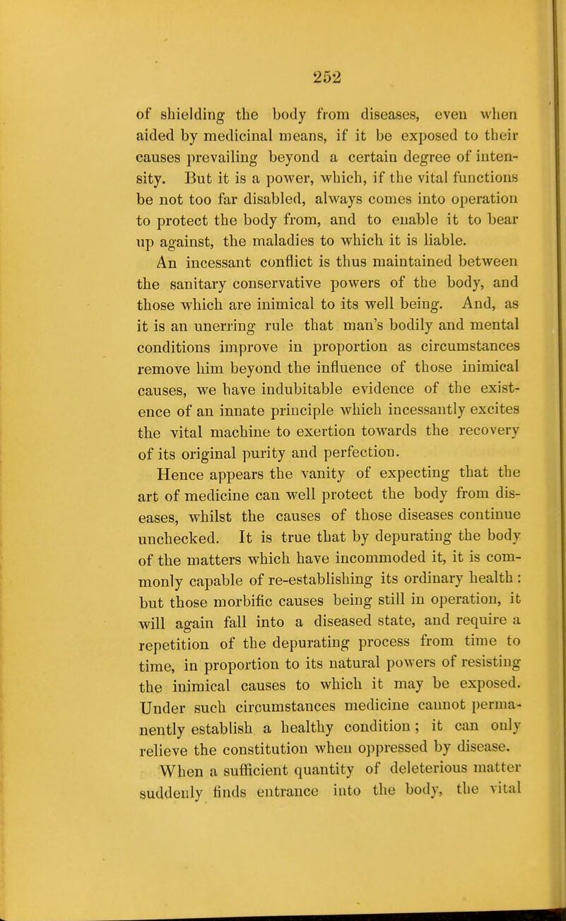 of shielding the body from diseases, even when aided by medicinal means, if it be exposed to their causes prevailing beyond a certain degree of inten- sity. But it is a power, which, if the vital functions be not too far disabled, always conies into operation to protect the body from, and to enable it to bear up against, the maladies to which it is liable. An incessant conflict is thus maintained between the sanitary conservative powers of the body, and those which are inimical to its well being. And, as it is an unerring rule that man's bodily and mental conditions improve in proportion as circumstances remove him beyond the influence of those inimical causes, we have indubitable evidence of the exist- ence of an innate principle which incessantly excites the vital machine to exertion towards the recovery of its original purity and perfection. Hence appears the vanity of expecting that the art of medicine can well protect the body from dis- eases, whilst the causes of those diseases continue unchecked. It is true that by depurating the body of the matters which have incommoded it, it is com- monly capable of re-establishing its ordinary health : but those morbific causes being still in operation, it will again fall into a diseased state, and require a repetition of the depurating process from time to time, in proportion to its natural powers of resisting the inimical causes to which it may be exposed. Under such circumstances medicine cannot perma- nently establish a healthy condition; it can only relieve the constitution when oppressed by disease. When a sufficient quantity of deleterious matter suddenly finds entrance into the body, the vital