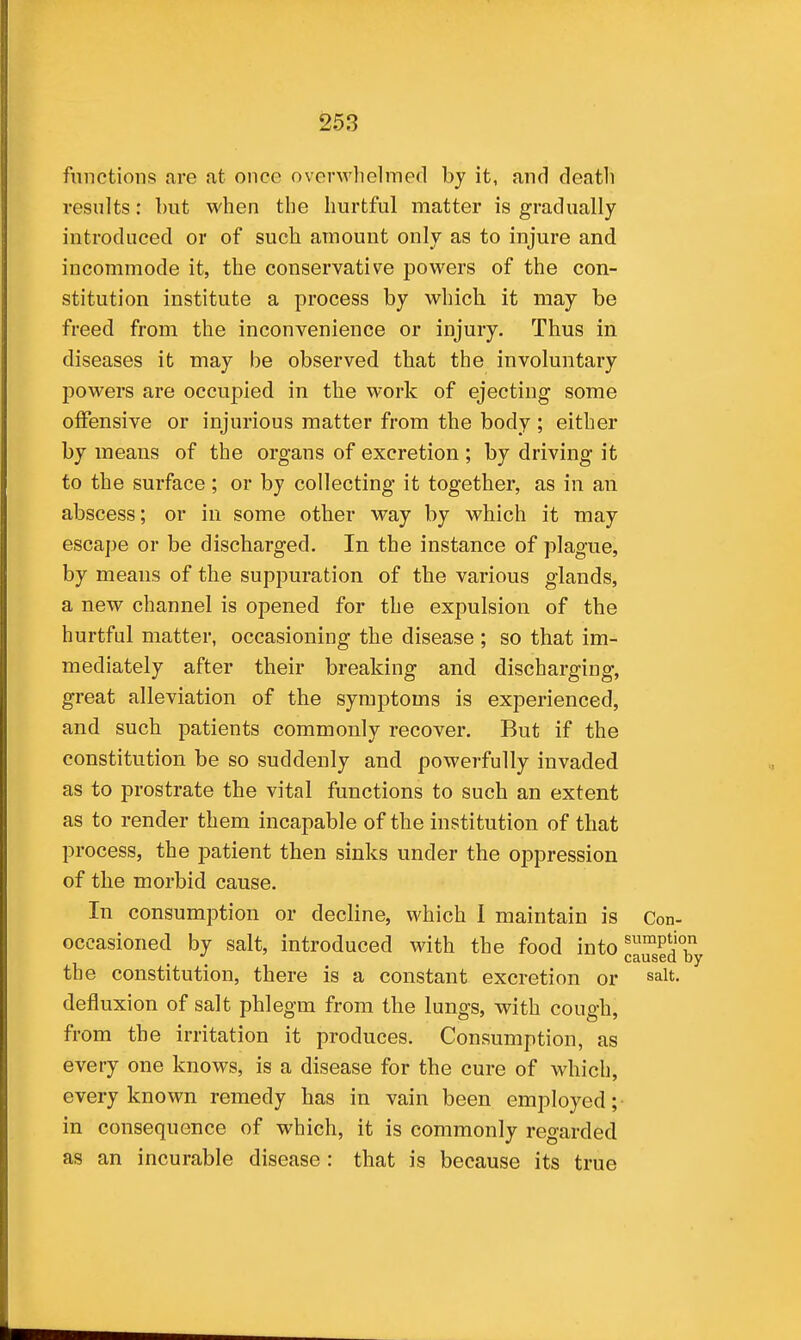 functions are at once overwhelmed by it, and death results: but when the hurtful matter is gradually introduced or of such amount only as to injure and incommode it, the conservative powers of the con- stitution institute a process by which it may be freed from the inconvenience or injury. Thus in diseases it may be observed that the involuntary powers are occupied in the work of ejecting some offensive or injurious matter from the body ; either by means of the organs of excretion ; by driving it to the surface ; or by collecting it together, as in an abscess; or in some other way by which it may escape or be discharged. In the instance of plague, by means of the suppuration of the various glands, a new channel is opened for the expulsion of the hurtful matter, occasioning the disease ; so that im- mediately after their breaking and discharging, great alleviation of the symptoms is experienced, and such patients commonly recover. But if the constitution be so suddenly and powerfully invaded as to prostrate the vital functions to such an extent as to render them incapable of the institution of that process, the patient then sinks under the oppression of the morbid cause. In consumption or decline, which I maintain is Con- occasioned by salt, introduced with the food into ^^P^'^^j the constitution, there is a constant excretion or salt, defluxion of salt phlegm from the lungs, with cough, from the irritation it produces. Consumption, as every one knows, is a disease for the cure of which, every known remedy has in vain been employed; in consequence of which, it is commonly regarded as an incurable disease : that is because its true