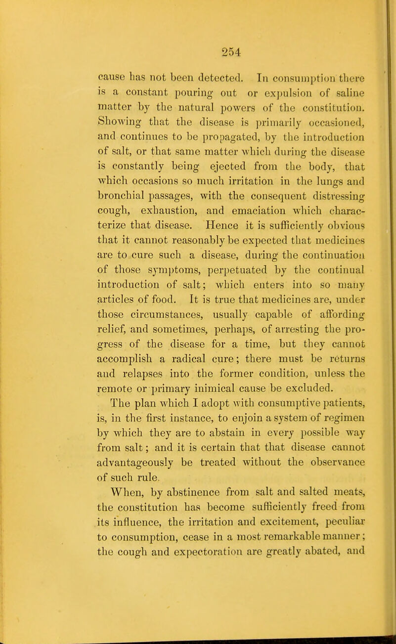 cause has not been detected. In consumption there is a constant pouring out or expulsion of saline matter by the natural powers of the constitution. Showing that the disease is primarily occasioned, and continues to be propagated, by the introduction of salt, or that same matter which during the disease is constantly being ejected from the body, that which occasions so much irritation in the lungs and bronchial passages, with the consequent distressing cough, exhaustion, and emaciation which charac- terize that disease. Hence it is sufficiently obvious that it cannot reasonably be expected that medicines are to cure such a disease, during the continuation of those symptoms, perpetuated by the continual introduction of salt; which enters into so many articles of food. It is true that medicines are, under those circumstances, usually capable of affording relief, and sometimes, perhaps, of arresting the pro- gress of the disease for a time, but they cannot accomplish a radical cure; there must be returns and relapses into the former condition, unless the remote or primary inimical cause be excluded. The plan which I adopt with consumptive patients, is, in the first instance, to enjoin a system of regimen by which they are to abstain in every possible way from salt; and it is certain that that disease cannot advantageously be treated without the observance of such rule. When, by abstinence from salt and salted meats, the constitution has become sufficiently freed from its influence, the irritation and excitement, peculiar to consumption, cease in a most remarkable manner; the cough and expectoration are greatly abated, and