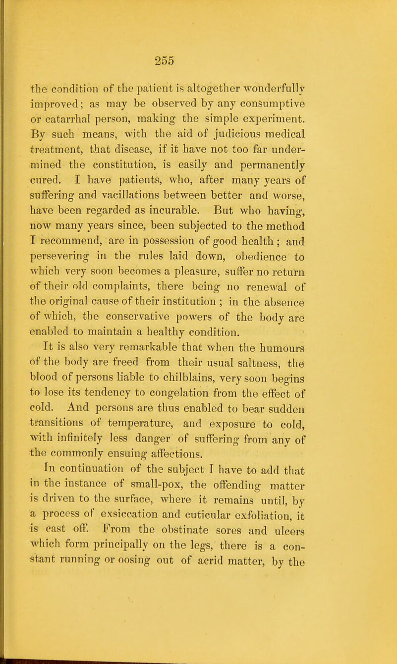 the condition of the patient is altogether wonderfully improved; as may be observed by any consumptive or catarrhal person, making the simple experiment. By such means, with the aid of judicious medical treatment, that disease, if it have not too far under- mined the constitution, is easily and permanently cured. I have patients, who, after many years of suifering and vacillations between better and worse, have been regarded as incurable. But who having, now many years since, been subjected to the method I recommend, are in possession of good health ; and persevering in the rules laid down, obedience to M'hich very soon becomes a pleasure, suffer no return of their old complaints, there being no renewal of the original cause of their institution ; in the absence of which, the conservative powers of the body are enabled to maintain a healthy condition. It is also very remarkable that when the humours of the body are freed from their usual saltness, the blood of persons liable to chilblains, very soon begins to lose its tendency to congelation from the effect of cold. And persons are thus enabled to bear sudden transitions of temperature, and exposure to cold, with infinitely less danger of suffering from any of the commonly ensuing affections. In continuation of the subject I have to add that in the instance of small-pox, the offending matter is driven to the surface, where it remains until, by a process of exsiccation and cuticular exfoliation, it is cast off. From the obstinate sores and ulcers which form principally on the legs, there is a con- stant running or oosing out of acrid matter, by the