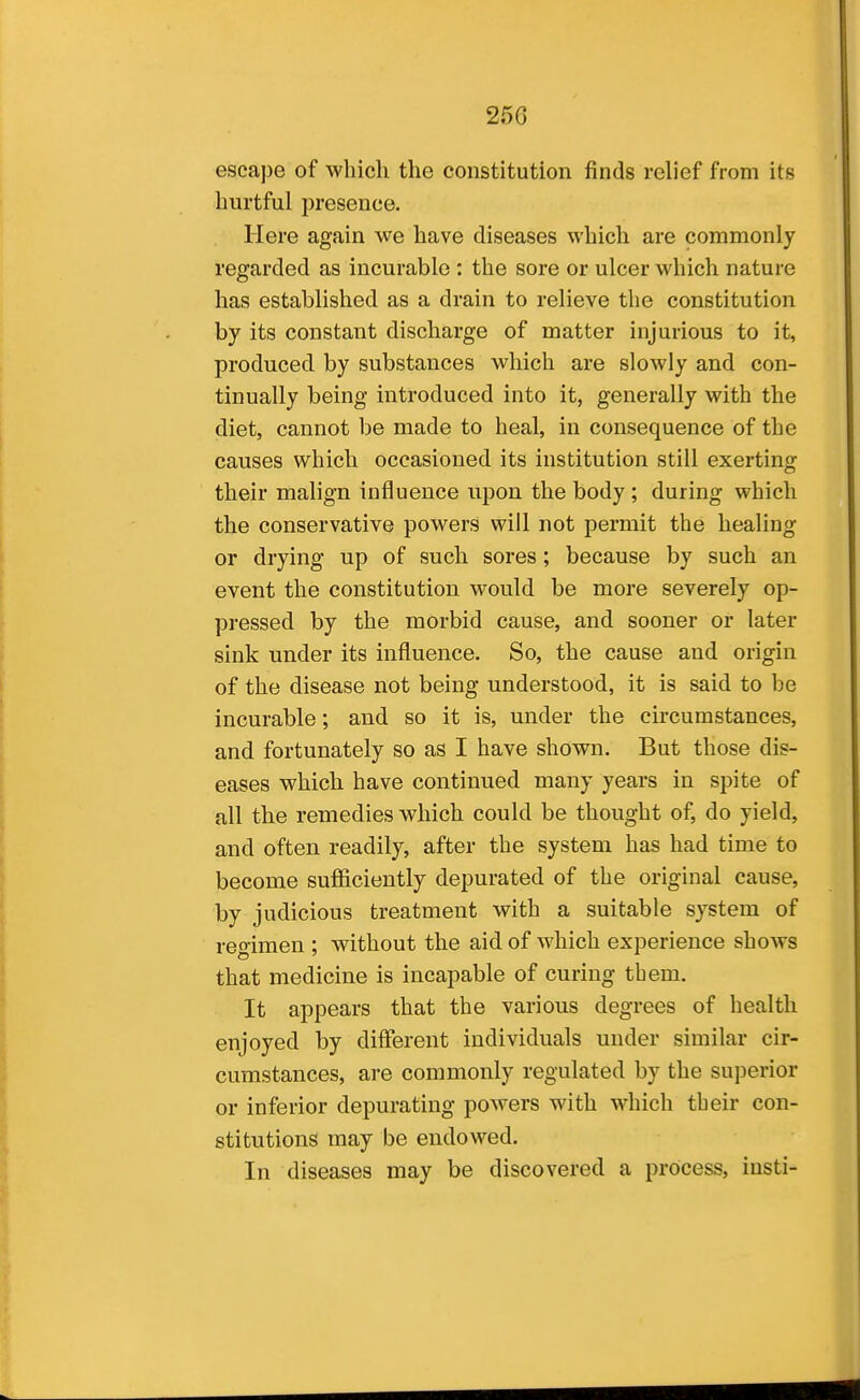 escape of which the constitution finds relief from its hurtful presence. Here again we have diseases which are commonly regarded as incurable : the sore or ulcer which nature has established as a drain to relieve the constitution by its constant discharge of matter injurious to it, produced by substances which are slowly and con- tinually being introduced into it, generally with the diet, cannot be made to heal, in consequence of the causes which occasioned its institution still exerting their malign influence upon the body ; during which the conservative powers will not permit the healing or drying up of such sores; because by such an event the constitution would be more severely op- pressed by the morbid cause, and sooner or later sink under its influence. So, the cause and origin of the disease not being understood, it is said to be incurable; and so it is, under the circumstances, and fortunately so as I have shown. But those dis- eases which have continued many years in spite of all the remedies which could be thought of, do yield, and often readily, after the system has had time to become sufficiently depurated of the original cause, by judicious treatment with a suitable system of regimen ; without the aid of which experience shows that medicine is incapable of curing tbem. It appears that the various degrees of health enjoyed by different individuals under similar cir- cumstances, are commonly regulated by the superior or inferior depurating powers with which their con- stitutions may be endowed. In diseases may be discovered a process, iusti-