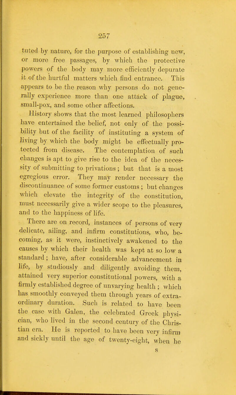 tuted by nature, for the purpose of establishing new, or more free passages, by which the protective powers of the body may more efficiently depurate it of the hurtful matters which find entrance. This appears to be the reason why persona do not gene- rally experience more tlian one attack of plague, small-pox, and some other affections. History shows that the most learned philosophers have entertained the belief, not only of the possi- bility but of the facility of instituting a system of living by which the body might be effectually pro- tected from disease. The contemplation of suck changes is apt to give rise to the idea of the neces- sity of submitting to privations ; but that is a most egregious error. They may render necessary the discontinuance of some former customs : but chano-es which elevate the integrity of the constitution, must necessarily give a wider scope to the pleasures, and to the happiness of life. There are on record, instances of persons of very delicate, ailing, and infirm constitutions, who, be- coming, as it were, instinctively awakened to the causes by which their health was kept at so low a standard; have, after considerable advancement in life, by studiously and diligently avoiding them, attained very superior constitutional powers, with a firmly established degree of unvarying health ; which has smoothly conveyed them through years of extra- ordinary duration. Such is related to have been the case with Galen, the celebrated Greek physi- cian, who lived in the second century of the Chris- tian era. He is reported to have been very infirm and sickly until the age of twenty-eight, when he