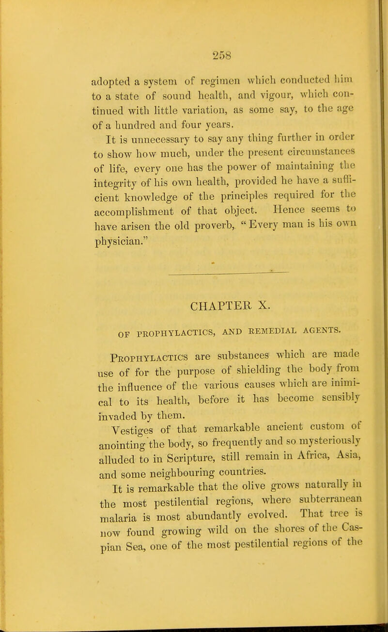 adopted a system of regimen which conducted him to a state of sound health, and vigour, which con- tinued with Httle variation, as some say, to the age of a hundred and four years. It is unnecessary to say any thing further in order to show how much, under the present circumstances of life, every one has the power of maintaining the integrity of his own health, provided he have a suffi- cient knowledge of the principles required for the accomplishment of that object. Hence seems to have arisen the old proverb, Every man is his own physician. CHAPTER X. OF PROPHYLACTICS, AND REMEDIAL AGENTS. Prophylactics are substances which are made use of for the purpose of shielding the body from the influence of the various causes which are inimi- cal to its health, before it has become sensibly invaded by them. Vestiges of that remarkable ancient custom of anointing the body, so frequently and so mysteriously alluded to in Scripture, still remain in Africa, Asia, and some neighbouring countries. It is remarkable that the olive grows naturally in the most pestilential regions, where subterranean malaria is most abundantly evolved. That tree is now found growing wild on the shores of the Cas- pian Sea, one of the most pestilential regions of the