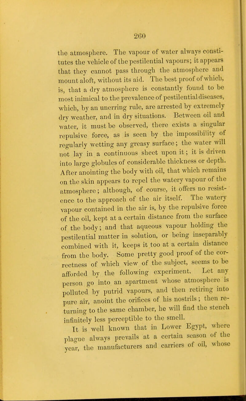 the atmosphere. The vapour of water always consti- tutes the vehicle of the pestilential vapours; it appears that they cannot pass through the atmosphere and mount aloft, without its aid. The best proof of which, is, that a dry atmosphere is constantly found to be most inimical to the prevalence of pestilential diseases, which, by an unerring rule, are arrested by extremely dry weather, and in dry situations. Between oil and water, it must be observed, there exists a singular repulsive force, as is seen by the impossibility of regularly wetting any greasy surface; the water will not lay in a continuous sheet upon it; it is driven into large globules of considerable thickness or depth. After anointing the body with oil, that which remains on the skin appears to repel the watery vapour of the atmosphere; although, of course, it offers no resist- ence to the approach of the air itself. The watery vapour contained in the air is, by the repulsive force of the oil, kept at a certain distance from the surface of the body; and that aqueous vapour holding the pestilential matter in solution, or being inseparably combined with it, keeps it,too at a certain distance from the body. Some pretty good proof of the cor- rectness of which view of the subject, seems to be afforded by the following experiment. Let any person go into an apartment whose atmosphere is polluted by putrid vapours, and then retiring into pure air, anoint the orifices of his nostrils; then re- turning to the same chamber, he will find the stench infinitely less perceptible to the smell. It is well known that in Lower Egypt, where plague always prevails at a certain season of the year, the manufacturers and carriers of oil, whose