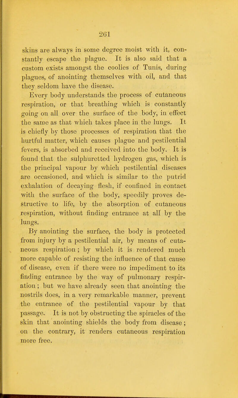 skins are always in some degree moist with it, con- stantly escape the plague. It is also said that a custom exists amongst the coolies of Tunis, during plagues, of anointing themselves with oil, and that they seldom have the disease. Every body understands the process of cutaneous respiration, or that breathing which is constantly going on all over the surface of the body, in effect the same as that which takes place in the lungs. It is chiefly by those processes of respiration that the hurtful matter, which causes plague and pestilential fevers, is absorbed and received into the body. It is found that the sulphuretted hydrogen gas, which is the principal vapour by which pestilential diseases are occasioned, and which is similar to the putrid exhalation of decaying flesh, if confined in contact with the surface of the body, speedily proves de- structive to life, by the absorption of cutaneous respiration, without finding entrance at all by the lungs. By anointing the surface, the body is protected from injury by a pestilential air, by means of cuta- neous respiration; by which it is rendered much more capable of resisting the influence of that cause of disease, even if there were no impediment to its finding entrance by the way of pulmonary respir- ation ; but we have already seen that anointing the nostrils does, in a very remarkable manner, prevent the entrance of the pestilential vapour by that passage. It is not by obstructing the spiracles of the skin that anointing shields the body from disease; on the contrary, it renders cutaneous respiration more free.