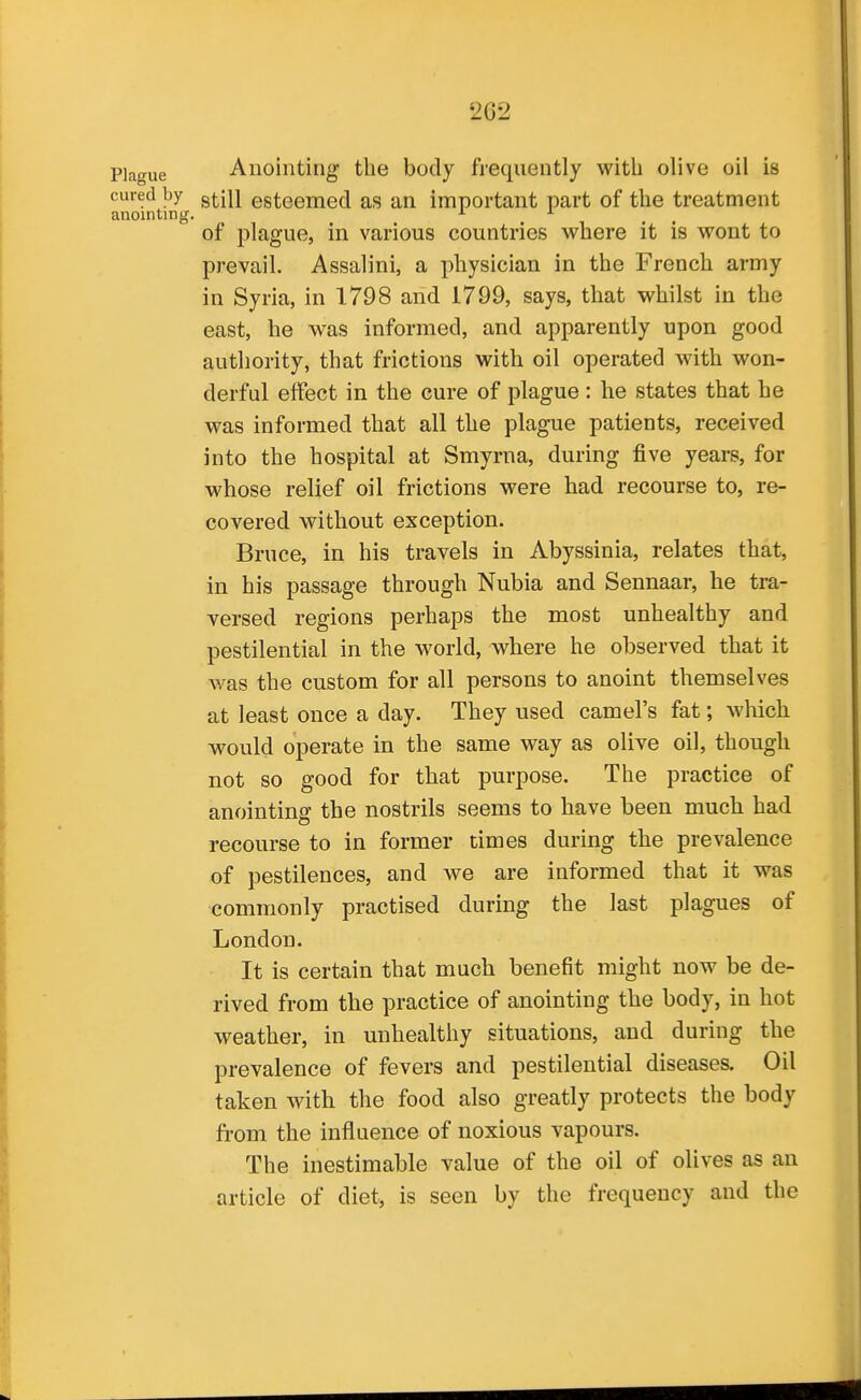 Plague Anointing the body frequently with olive oil is cured by g^jj esteemed as an important part of the treatment anointing, ^ of plague, in various countries where it is wont to prevail, Assalini, a physician in the French army in Syria, in 1798 and 1799, says, that whilst in the east, he was informed, and apparently upon good authority, that frictions with oil operated with won- derful effect in the cure of plague : he states that he was informed that all the plague patients, received into the hospital at Smyrna, during five years, for whose relief oil frictions were had recourse to, re- covered without exception. Bruce, in his travels in Abyssinia, relates that, in his passage through Nubia and Sennaar, he tra- versed regions perhaps the most unhealthy and pestilential in the world, where he observed that it was the custom for all persons to anoint themselves at least once a day. They used camel's fat; which wovild operate in the same way as olive oil, though not so good for that purpose. The practice of anointing the nostrils seems to have been much had recourse to in former times during the prevalence of pestilences, and we are informed that it was commonly practised during the last plagues of London. It is certain that much benefit might now be de- rived from the practice of anointing the body, in hot weather, in unhealthy situations, and during the prevalence of fevers and pestilential diseases. Oil taken with the food also greatly protects the body from the influence of noxious vapours. The inestimable value of the oil of olives as an article of diet, is seen by the frequency and the