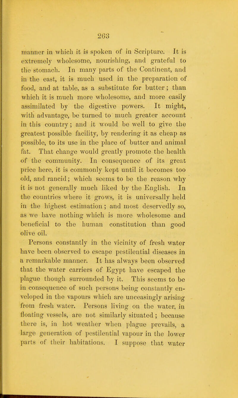 manner in which it is spoken of in Scrijiture, It is extremely wholesome, nourishing, and grateful to the stomach. In many parts of the Continent, and in the east, it is much used in the preparation of food, and at table, as a substitute for butter; than which it is much more wholesome, and more easily assimilated by the digestive powers. It might, with advantage, be turned to much greater account in this country; and it would be well to give the greatest possible facility, by rendering it as cheap as possible, to its use in the place of butter and animal fat. That change would greatly promote the health of the community. In consequence of its great price here, it is commonly kept until it becomes too old, and rancid; which seems to be the reason why it is not generally much liked by the English. In the countries where it grows, it is universally held in the highest estimation; and most deservedly so, as w^e have nothing which is more wholesome and beneficial to the human constitution than good olive oil. Persons constantly in the vicinity of fresh water have been observed to escape pestilential diseases in a remarkable manner. It has always been observed that the water carriers of Egypt have escaped the plague though surrounded by it. This seems to be in consequence of such persons being constantly en- veloped in the vapours which are unceasingly arising from fresh water. Persons living on the water, in floating vessels, are not similarly situated; because there is, in hot weather when jilague prevails, a large generation of pestilential vapour in the lower parts of their habitations. I suppose that water