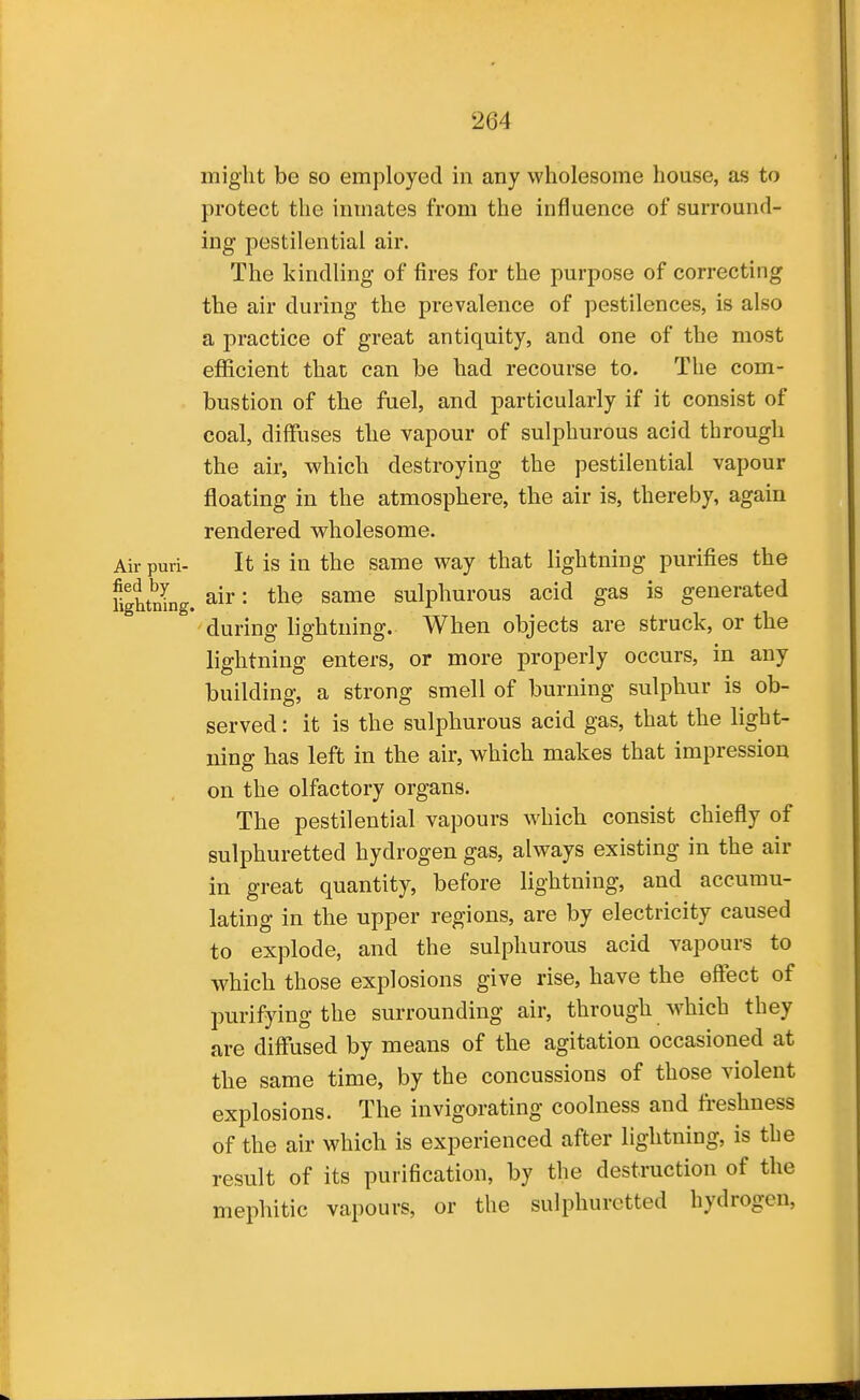 might be so employed in any wholesome house, as to protect the inmates from the influence of surround- ing pestilential air. The kindling of fires for the purpose of correcting the air during the prevalence of pestilences, is also a practice of great antiquity, and one of the most efficient that can be had recourse to. The com- bustion of the fuel, and particularly if it consist of coal, diffuses the vapour of sulphurous acid through the air, vs'hich destroying the pestilential vapour floating in the atmosphere, the air is, thereby, again rendered wholesome. Air puri- It is in the same way that lightning purifies the fightnlng. air: the same sulphurous acid gas is generated during lightning. When objects are struck, or the lightning enters, or more properly occurs, in any building, a strong smell of burning sulphur is ob- served : it is the sulphurous acid gas, that the light- ning has left in the air, which makes that impression on the olfactory organs. The pestilential vapours which consist chiefly of sulphuretted hydrogen gas, always existing in the air in great quantity, before lightning, and accumu- lating in the upper regions, are by electricity caused to explode, and the sulphurous acid vapours to which those explosions give rise, have the effect of purifying the surrounding air, through which they are diffused by means of the agitation occasioned at the same time, by the concussions of those violent explosions. The invigorating coolness and freshness of the air which is experienced after lightning, is the result of its purification, by the destruction of the mephitic vapours, or the sulphuretted hydrogen,