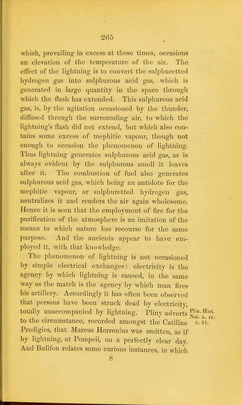 which, prevailing in excess at those times, occasions an elevation of the temperature of the air. The effect of the lightning is to convert the sulphuretted hydrogen gas into sulphurous acid gas, which is generated in large quantity in the space through which the flash has extended. This sulphurous acid gas, is, by the agitation occasioned by the thunder, diffused through the surrounding air, to which the lightning's flash did not extend, but which also con- tains some excess of mephitic vapour, though not enough to occasion the phenomenon of lightning. Thus lightning generates sulphurous acid gas, as is always evident by the sulphurous smell it leaves after it. The combustion of fuel also generates sulphurous acid gas, which being an antidote for the mephitic vapour, or sulphuretted hydrogen gas, neutralizes it and renders the air again wholesome. Hence it is seen that the employment of fire for the purification of the atmosphere is an imitation of the means to which nature has recourse for the same purpose. And the ancients appear to have em- ployed it, with that knowledge. The phenomenon of lightning is not occasioned by simple electrical exchanges: electricity is the agency by which lightning is caused, in the same way as the match is the agency by which man fires his artillery. Accordingly it has often been observed that persons have been struck dead by electricity, totally unaccompanied by lightning. Pliny adverts to the circumstance, recorded amongst the Catiline c.'si. Prod igies, that Marcus Herrenius was smitten, as if by lightning, at Pompeii, on a perfectly clear day. And Bulifon relates some curious instances, in which 8