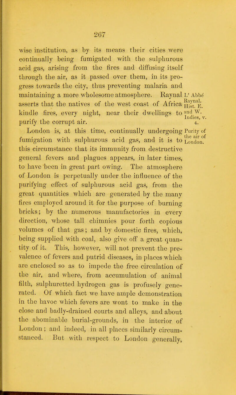 wise institution, as by its means their cities were continually being fumigated with the sulphurous acid gas, arising from the fires and diffusing itself through the air, as it passed over them, in its pro- gress towards the city, thus preventing malaria and maintaining a more wholesome atmosphere. Raynal L' Ahh6 asserts that the natives of the west coast of Africa H^st^E. kindle fires, every night, near their dwellings to and W. . Indies, V. purify the corrupt air. 4. London is, at this time, continually undergoing Purity of fumigation with sulphurous acid gas, and it is to London^ this circumstance that its immunity from destructive general fevers and plagues appears, in later times, to have been in great part owing. The atmosphere of London is perpetually under the influence of the purifying effect of sulphurous acid gas, from the great quantities which are generated by the many fires employed around it for the purpose of burning bricks; by the numerous manufactories in every direction, whose tall chimnies pour forth copious volumes of that gas; and by domestic fires, which, being supplied with coal, also give off a great quan- tity of it. This, however, will not prevent the pre- valence of fevers and putrid diseases, in places which are enclosed so as to impede the free circulation of the air, and where, from accumulation of animal filth, sulphuretted hydrogen gas is profusely gene- rated. Of which fact we have ample demonstration in the havoc which fevers are wont to make in the close and badly-drained courts and alleys, and about the abominable burial-grounds, in the interior of London; and indeed, in all places similarly circum- stanced. But with respect to London generally,