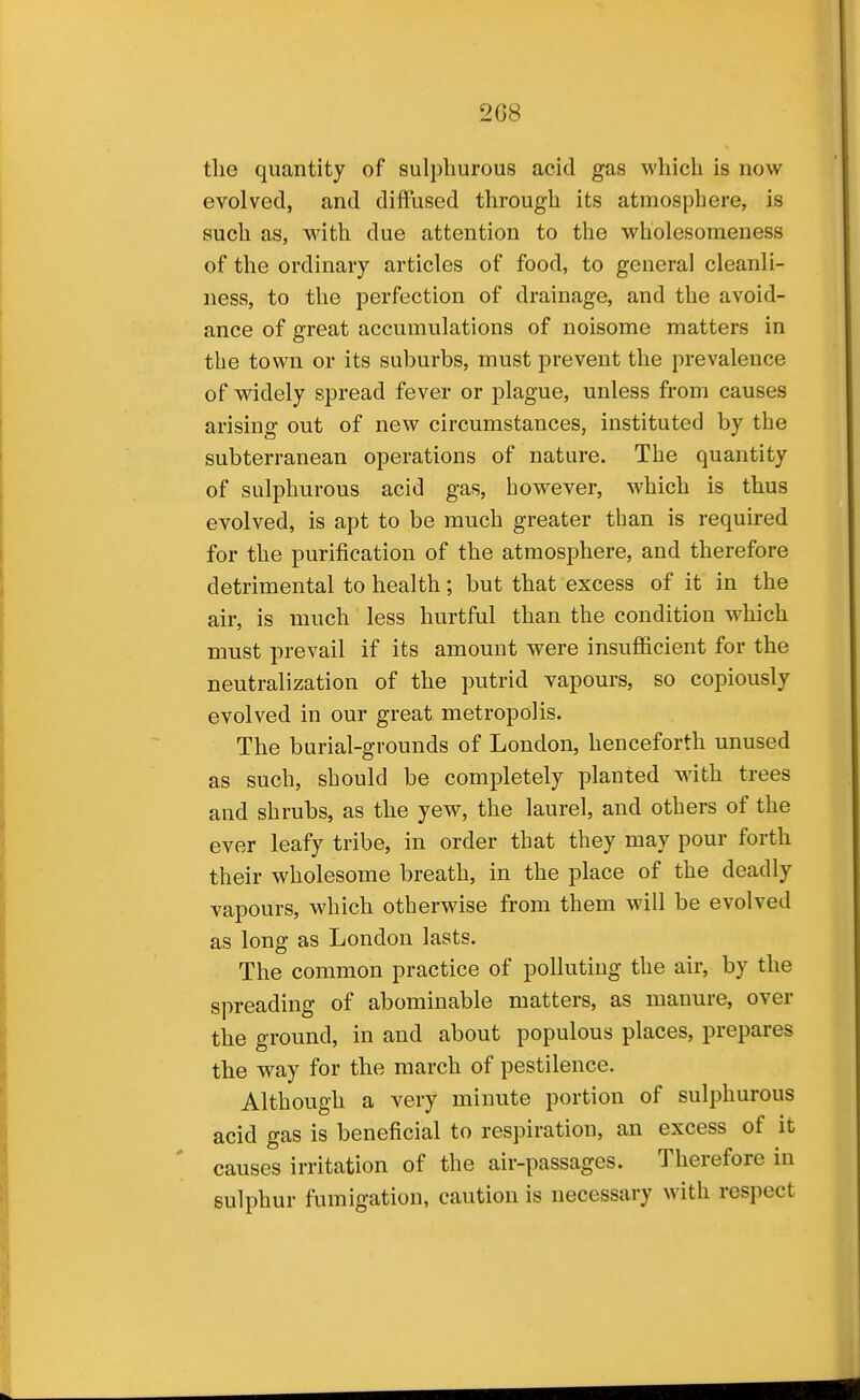 2G8 tlie quantity of sulphurous acid gas which is now evolved, and diffused through its atmosphere, is such as, with due attention to the wholesomeness of the ordinary articles of food, to general cleanli- ness, to the perfection of drainage, and the avoid- ance of great accumulations of noisome matters in the town or its suburbs, must prevent the prevalence of widely spread fever or plague, unless from causes arising out of new circumstances, instituted by the subterranean operations of nature. The quantity of sulphurous acid gas, however, which is thus evolved, is apt to be much greater than is required for the purification of the atmosphere, and therefore detrimental to health; but that excess of it in the air, is much less hurtful than the condition which must prevail if its amount were insufficient for the neutralization of the putrid vapours, so copiously evolved in our great metropolis. The burial-grounds of London, henceforth unused as such, should be completely planted with trees and shrubs, as the yew, the laurel, and others of the ever leafy tribe, in order that they may pour forth their wholesome breath, in the place of the deadly vapours, which otherwise from them will be evolved as long as London lasts. The common practice of polluting the air, by the spreading of abominable matters, as manure, over the ground, in and about populous places, prepares the way for the march of pestilence. Although a very minute portion of sulphurous acid gas is beneficial to respiration, an excess of it causes irritation of the air-passages. Therefore in sulphur fumigation, caution is necessary with respect