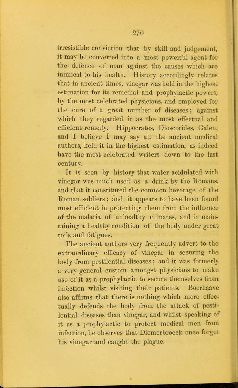 irresistible conviction that by skill and judgement, it may be converted into a most powerful agent for the defence of man against the causes which are inimical to his health. History accordingly relates that in ancient times, vinegar was held in the highest estimation for its remedial and prophylactic powers, by the most celebrated physicians, and employed for the cure of a great number of diseases; against which they regarded it as the most effectual and efficient remedy. Hippocrates, Dioscorides, Galen, and I believe 1 may say all the ancient medical authors, held it in the highest estimation, as indeed have the most celebrated writers down to the last century. It is seen by history that water acidulated with vinegar was much used as a drink by the Romans, and that it constituted the common beverage of the Roman soldiers ; and it appears to liave been found most efficient in protecting them from the influence of the malaria of unhealthy climates, and in main- taining a healthy condition of the body under great toils and fatigues. The ancient authors very frequently advert to the extraordinary efficacy of vinegar in securing the body from pestilential diseases; and it was formerly a very general custom amongst physicians to make use of it as a prophylactic to secure themselves from infection whilst visiting their patients. Boerhaave also affirms that there is nothing which more effec- tually defends the body from the attack of pesti- lential diseases than vinegar, and whilst speaking of it as a prophylactic to protect medical men from infection, he observes that Diemerbroeck once forgot his vinegar and caught the plague.