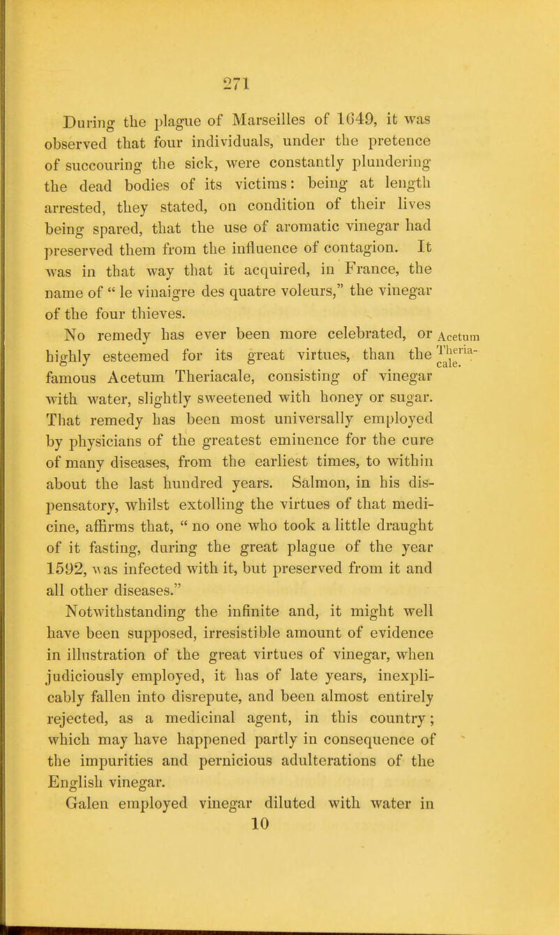 During the plague of Marseilles of 1649, it was observed that four individuals, under the pretence of succouring the sick, were constantly plundering the dead bodies of its victims: being at length arrested, they stated, on condition of their lives being spared, that the use of aromatic vinegar had preserved them from the influence of contagion. It was in that way that it acquired, in France, the name of  le viuaigre des quatre voleurs, the vinegar of the four thieves. No remedy has ever been more celebrated, or Acetum highly esteemed for its great virtues, than the ^^^'j^^ famous Acetum Theriacale, consisting of vinegar with water, slightly sweetened with honey or sugar. That remedy has been most universally employed by physicians of the greatest eminence for the cure of many diseases, from the earliest times, to within about the last hundred years. Salmon, in his dis- pensatory, whilst extolling the virtues of that medi- cine, affirms that,  no one who took a little draught of it fasting, during the great plague of the year 1592, \^as infected with it, but preserved from it and all other diseases. Notwithstanding the infinite and, it might well have been supposed, irresistible amount of evidence in illustration of the great virtues of vinegar, when judiciously employed, it has of late years, inexpli- cably fallen into disrepute, and been almost entirely rejected, as a medicinal agent, in this country; which may have happened partly in consequence of the impurities and pernicious adulterations of the English vinegar. Galen employed vinegar diluted with water in 10