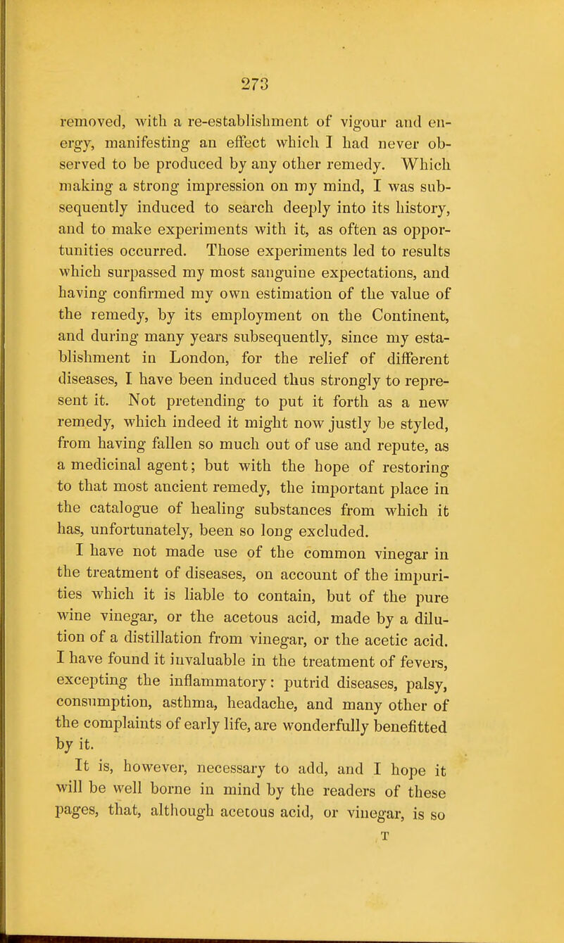 removed, with a re-establishment of vigour and en- ergy, manifesting an effect which I had never ob- served to be produced by any other remedy. Which making a strong impression on my mind, I was sub- sequently induced to search deeply into its history, and to make experiments with it, as often as oppor- tunities occurred. Those experiments led to results which surpassed my most sanguine expectations, and having confirmed my own estimation of the value of the remedy, by its employment on the Continent, and during many years subsequently, since my esta- blishment in London, for the relief of different diseases, I have been induced thus strongly to repre- sent it. Not pretending to put it forth as a new remedy, which indeed it might now justly be styled, from having fallen so much out of use and repute, as a medicinal agent; but with the hope of restoring to that most ancient remedy, the important place in the catalogue of healing substances from which it has, unfortunately, been so long excluded. I have not made use of the common vinegar in the treatment of diseases, on account of the impuri- ties which it is liable to contain, but of the pure wine vinegar, or the acetous acid, made by a dilu- tion of a distillation from vinegar, or the acetic acid. I have found it invaluable in the treatment of fevers, excepting the inflammatory: putrid diseases, palsy, consumption, asthma, headache, and many other of the complaints of early life, are wonderfully benefitted by it. It is, however, necessary to add, and I hope it will be well borne in mind by the readers of these pages, that, although acetous acid, or vinegar, is so