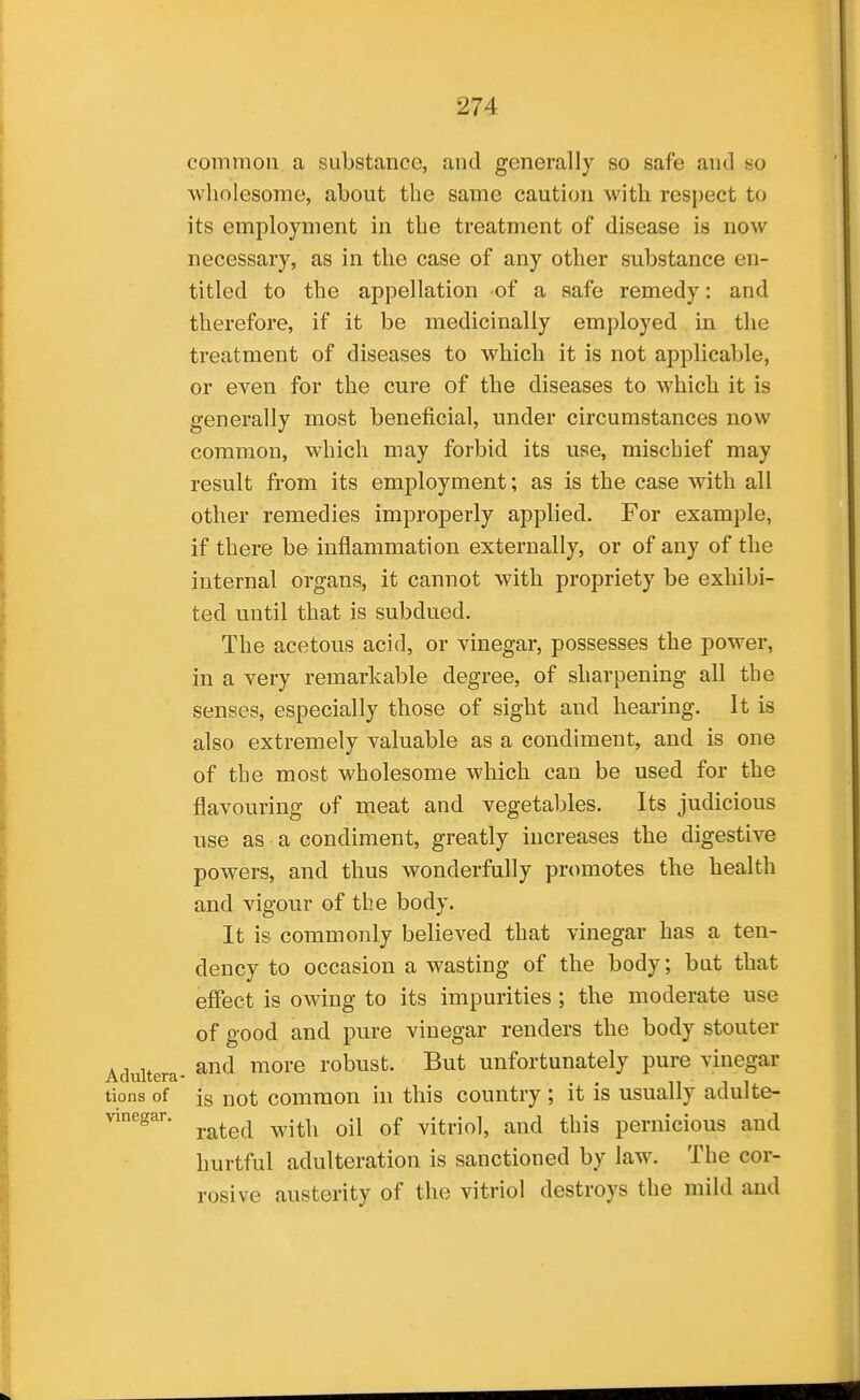 common a substance, and generally so safe and so wholesome, about the same caution with resj)ect to its employment in the treatment of disease is now necessary, as in the case of any other substance en- titled to the appellation of a safe remedy: and therefore, if it be medicinally employed in the treatment of diseases to which it is not applicable, or even for the cure of the diseases to which it is generally most beneficial, under circumstances now common, which may forbid its use, mischief may result from its employment; as is the case with all other remedies improperly applied. For example, if there be inflammation externally, or of any of the internal organs, it cannot with propriety be exhibi- ted until that is subdued. The acetous acid, or vinegar, possesses the power, in a very remarkable degree, of sharpening all the senses, especially those of sight and hearing. It is also extremely valuable as a condiment, and is one of the most wholesome which can be used for the flavouring of meat and vegetables. Its judicious use as a condiment, greatly increases the digestive powers, and thus wonderfully promotes the health and vigour of the body. It is commonly believed that vinegar has a ten- dency to occasion a wasting of the body; but that effect is owing to its impurities ; the moderate use of good and pure vinegar renders the body stouter and more robust. But unfortunately pure vinegar tions of is not common in this country ; it is usually adulte- vinegar. ^^^^^^ ^.^^^ ^.^ vitriol, and this pernicious and hurtful adulteration is sanctioned by law. The cor- rosive austerity of the vitriol destroys the mild and Adultera-