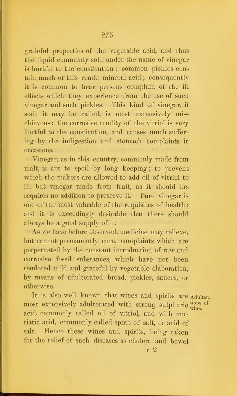 grateful properties of the vegetable acid, and thus the liquid commonly sold under the name of vinegar is hurtful to the constitution : common pickles con- tain much of this crude mineral acid ; consequently it is common to hear persons complain of the ill effects which they experience from the use of such vinegar and such pickles. This kind of vinegar, if such it may be called, is most extensively mis- chievous : the corrosive crudity of the vitriol is very hurtful to the constitution, and causes much suffer- ing by the indigestion and stomach complaints it occasions. Vinegar, as in this country, commonly made from malt, is apt to spoil by long keeping; to prevent which the makers are allowed to add oil of vitriol to it: but vinegar made from fruit, as it should be, requires no addition to preserve it. Pure vinegar is one of the most valuable of the requisites of health ; and it is exceedingly desirable that there should always be a good supply of it. As we have before observed, medicine may relieve, but cannot permanently cure, complaints which are perpetuated by the constant introduction of raw and corrosive fossil substances, which have not been rendered mild and grateful by vegetable elaboration, by means of adulterated bread, pickles, sauces, or otherwise. It is also well known that wines and spirits are Adultera- most extensively adulterated with strong sulphuric acid, commonly called oil of vitriol, and with mu- riatic acid, commonly called spirit of salt, or acid of salt. Hence these wines and spirits, being taken for the relief of such diseases as cholera and bowel T 2