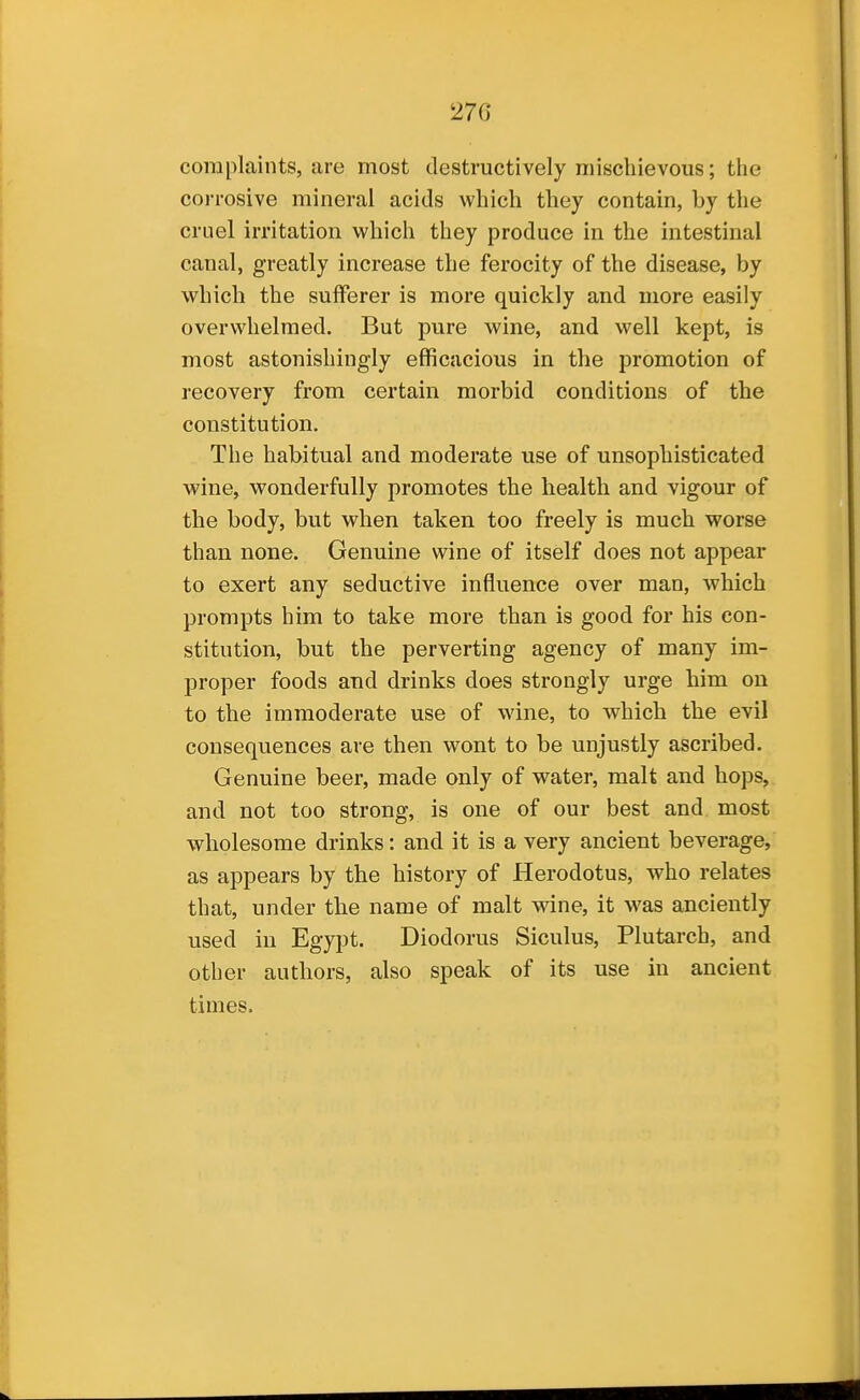 complaints, are most destructively mischievous; the corrosive mineral acids which they contain, by the cruel irritation which they produce in the intestinal canal, greatly increase the ferocity of the disease, by which the sulferer is more quickly and more easily overwhelmed. But pure wine, and well kept, is most astonishingly efficacious in the promotion of recovery from certain morbid conditions of the constitution. The habitual and moderate use of unsophisticated wine, wonderfully promotes the health and vigour of the body, but when taken too freely is much worse than none. Genuine wine of itself does not appear to exert any seductive influence over man, which prompts him to take more than is good for his con- stitution, but the perverting agency of many im- proper foods and drinks does strongly urge him on to the immoderate use of wine, to which the evil consequences are then wont to be unjustly ascribed. Genuine beer, made only of water, malt and hops, and not too strong, is one of our best and most wholesome drinks: and it is a very ancient beverage, as appears by the history of Herodotus, who relates that, under the name of malt wdne, it was anciently used in Egypt. Diodorus Siculus, Plutarch, and other authors, also speak of its use in ancient times.