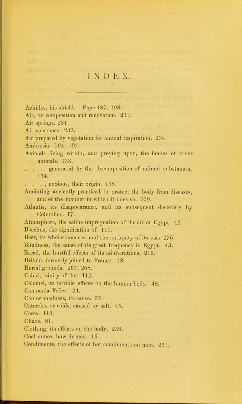 INDEX. Achilles, his shield. Page 187. 198. Air, its composition and renovation. 231. Air springs. 231. Air volcanoes. 232, Air prepared by vegetation for animal respiration. 234. Ambrosia. 104. 197. Animals living within, and preying upon, the bodies of other animals. 133. . . . generated by the decomposition of animal substances. 134. . , noxious, their origin. 138. Anointing anciently practiced to protect the body from diseases, and of the manner in which it does so. 259. Atlantis, its disappearance, and its subsequent discovery by Columbus. 17. Atmosphere, the saline impregnation of the air of Egypt. 42. Bacchus, the signification of. 110. Beer, its wholesomeness, and the antiquity of its use. 276. Blindness, the cause of its great frequency in Egypt. 43. Bread, the hurtful effects of its adulterations. 216. Britain, formerly joined to France. 18. Burial grounds. 267. 268. Cabiri, trinity of the. 112. Calomel, its terrible effects on the human body. 48. Campania Felice. 24. Canine madness, its cause. 52. Catarrhs, or colds, caused by salt. 45, Ceres. 110. Chaos. 81, Clothing, its effects on the body. 238. Coal mines, how formed. 16. Condiments, the effects of hot condiments on man. 221.