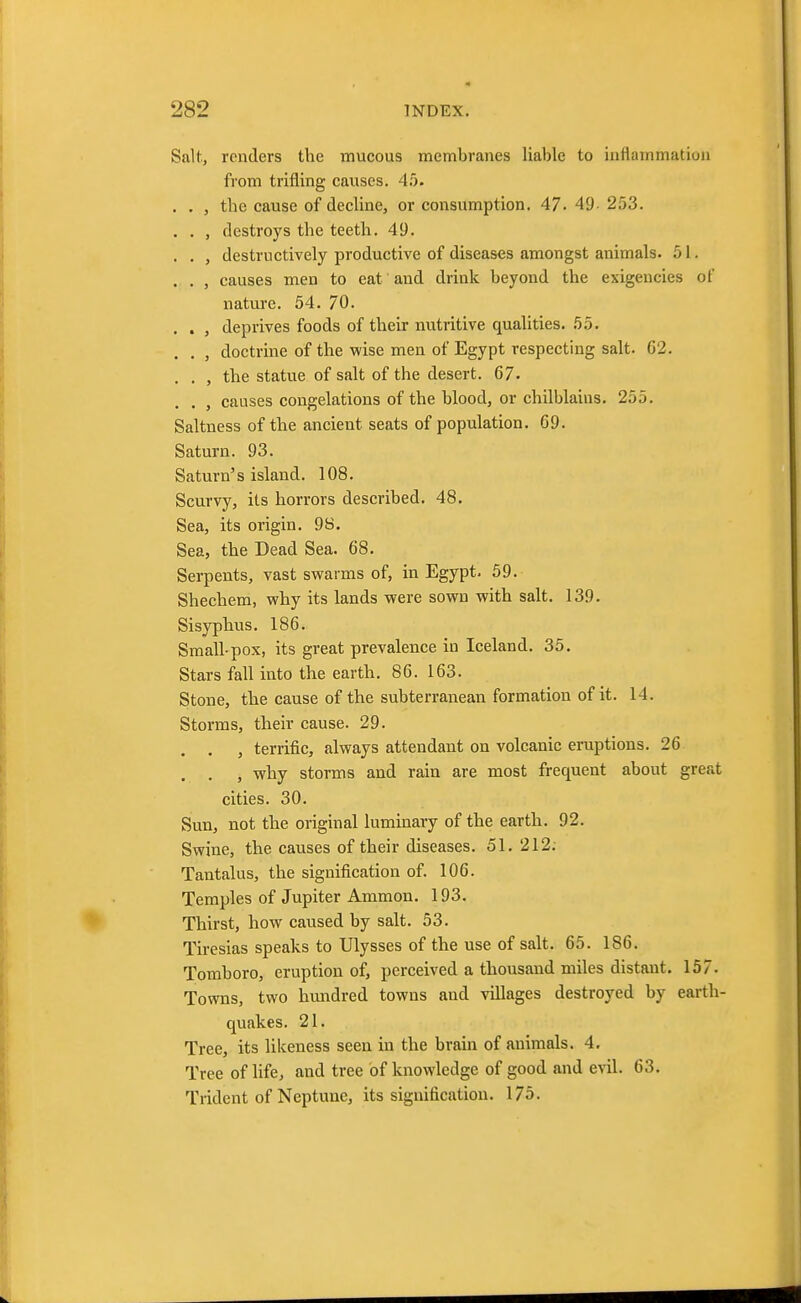 Salt, renders the mucous membranes liable to inflammation from trifling causes. 4!). . . , the cause of decline, or consumption. 47. 49- 253. . . , destroys the teeth. 49. . . , destructively productive of diseases amongst animals. 51. . . , causes men to eat and drink beyond the exigencies of nature. 54. 70. . . , deprives foods of their nutritive qualities. 55. . . , doctrine of the wise men of Egypt respecting salt. 62. . . , the statue of salt of the desert. 67. . , causes congelations of the blood, or chilblains. 255. Saltness of the ancient seats of population. 69. Saturn. 93. Saturn's island. 108. Scurvy, its horrors described. 48. Sea, its origin. 98. Sea, the Dead Sea. 68. Serpents, vast swarms of, in Egypt. 59. Shechem, why its lands were sown with salt. 139. Sisyphus. 186. Small-pox, its great prevalence in Iceland. 35. Stars fall into the earth. 86. 163. Stone, the cause of the subterranean formation of it. 14. Storms, their cause. 29. . . , terrific, always attendant on volcanic eruptions. 26 . . , why storms and rain are most frequent about great cities. 30. Sun, not the original luminary of the earth. 92. Swine, the causes of their diseases. 51. 212; Tantalus, the signification of. 106. Temples of Jupiter Ammon. 193. Thirst, how caused by salt. 53. Tiresias speaks to Ulysses of the use of salt. 65. 186. Tomboro, eruption of, perceived a thousand miles distant. 157. Towns, two hundred towns and villages destroyed by earth- quakes. 21. Tree, its likeness seen in the brain of animals. 4. Tree of life, and tree of knowledge of good and evil. 63. Trident of Neptune, its signification. 175.