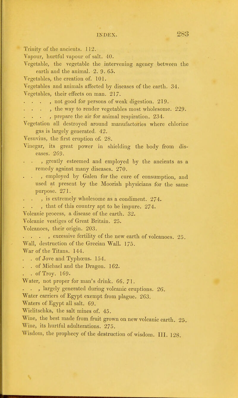 Trinity of the ancients. 112. Vapour, hurtful vapour of salt. 40. Vegetable, the vegetable the intervening agency between the earth and the animal. 2. 9. 65. Vegetables, the creation of. 101. Vegetables and animals affected by diseases of the earth. 34. Vegetables, their effects on man. 217. . . . , not good for persons of weak digestion. 219. . . . , the way to render vegetables most wholesome. 229. . . . , prepare the air for animal respiration. 234. Vegetation all destroyed around manufactories where chlorine gas is largely generated. 42. Vesuvius, the first eruption of. 28. Vinegar, its great power in shielding the body from dis- eases. 269. . . , greatly esteemed and employed by the ancients as a remedy against many diseases. 270. . . , employed by Galen for the cure of consumption, and used at present by the Moorish physicians for the same purpose. 271. . . , is extremely wholesome as a condiment. 274. . . , that of this country apt to be impure. 274. Volcanic process, a disease of the earth. 32. Volcanic vestiges of Great Britain. 25. Volcanoes, their origin. 203. . . . , excessive fertility of the new earth of volcanoes. 25. Wall, destruction of the Grecian Wall. 175. War of the Titans. 144. . of Jove and Typhoeus. 154. . . of Michael and the Dragon. 162. . . of Troy. 169. Water, not proper for man's drink. 66. 71. . . , largely generated during volcanic eruptions. 26. Water carriers of Egypt exempt from plague. 263. Waters of Egypt all salt. 69. Wielitschka, the salt mines of. 45. Wine, the best made from fruit grown on new volcanic earth. 25, Wine, its hurtful adulterations. 275. Wisdom, the prophecy of the destruction of wisdom. III. 128.