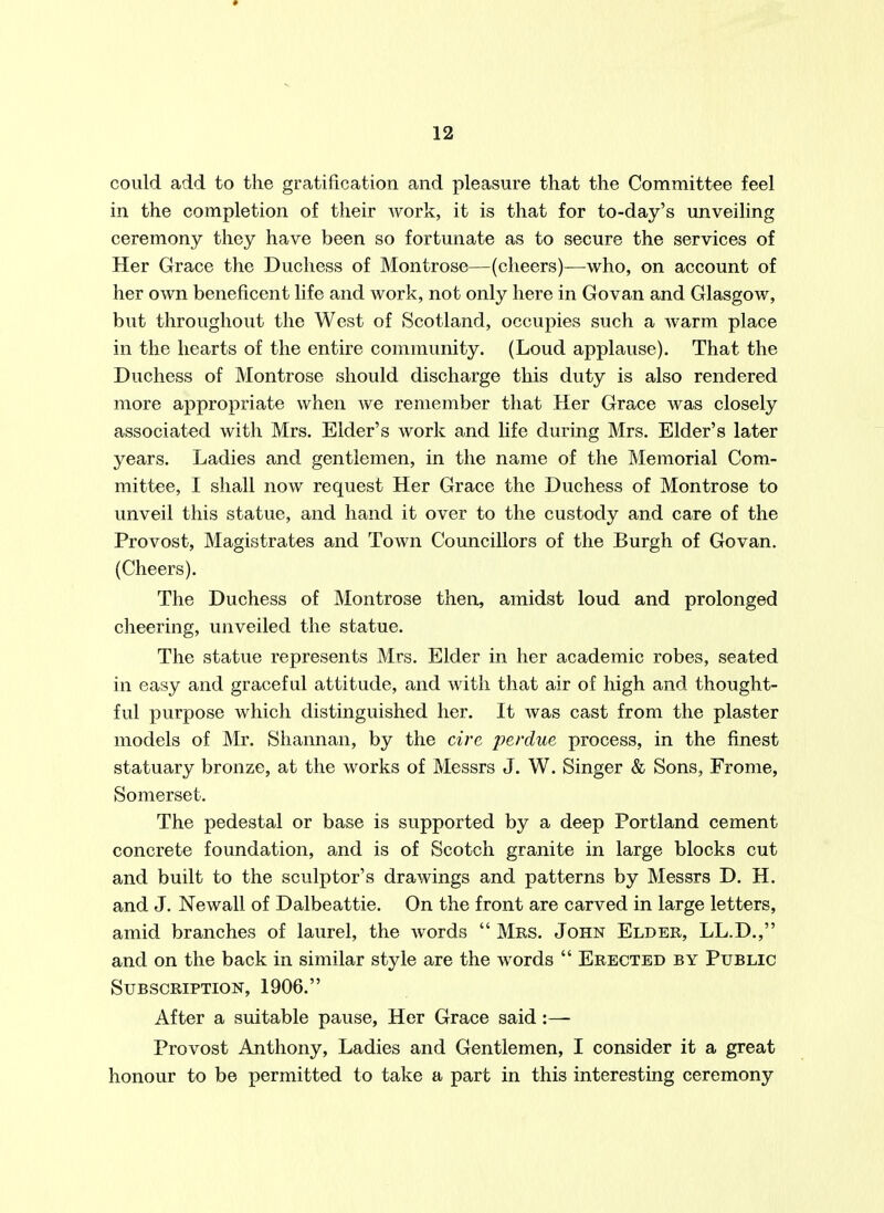 could add to the gratification and pleasure that the Committee feel in the completion of their work, it is that for to-day's unveiling ceremony they have been so fortunate as to secure the services of Her Grace the Duchess of Montrose—(cheers)—who, on account of her own beneficent life and work, not only here in Govan and Glasgow, but throughout the West of Scotland, occupies such a warm place in the hearts of the entire community. (Loud applause). That the Duchess of Montrose should discharge this duty is also rendered more appropriate when we remember that Her Grace was closely associated with Mrs. Elder's work and life during Mrs. Elder's later years. Ladies and gentlemen, in the name of the Memorial Com- mittee, I shall now request Her Grace the Duchess of Montrose to unveil this statue, and hand it over to the custody and care of the Provost, Magistrates and Town Councillors of the Burgh of Govan. (Cheers). The Duchess of Montrose then, amidst loud and prolonged cheering, unveiled the statue. The statue represents Mrs. Elder in her academic robes, seated in easy and graceful attitude, and with that air of high and thought- ful purpose which distinguished her. It was cast from the plaster models of Mr. Sliannan, by the cire perdue process, in the finest statuary bronze, at the works of Messrs J. W. Singer & Sons, Frome, Somerset. The pedestal or base is supported by a deep Portland cement concrete foundation, and is of Scotch granite in large blocks cut and built to the sculptor's drawings and patterns by Messrs D. H. and J. Newall of Dalbeattie. On the front are carved in large letters, amid branches of laurel, the words  Mrs. John Elder, LL.D., and on the back in similar style are the words  Erected by Public Subscription, 1906. After a suitable pause, Her Grace said :— Provost Anthony, Ladies and Gentlemen, I consider it a great honour to be permitted to take a part in this interesting ceremony