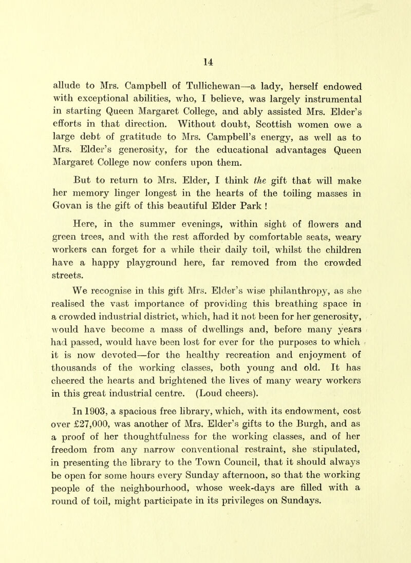 allude to Mrs. Campbell of Tiillichewan—a lady, herself endowed with exceptional abilities, who, I believe, was largely instrumental in starting Queen Margaret College, and ably assisted Mrs. Elder's efforts in that direction. Without doubt, Scottish women owe a large debt of gratitude to Mrs. Campbell's energy, as well as to Mrs. Elder's generosity, for the educational advantages Queen Margaret College now confers upon them. But to return to Mrs. Elder, I think the gift that will make her memory linger longest in the hearts of the toiling masses in Govan is the gift of this beautiful Elder Park ! Here, in the summer evenings, within sight of flowers and green trees, and with the rest afforded by comfortable seats, weary workers can forget for a while their daily toil, whilst the children have a happy playground here, far removed from the crowded streets. We recognise in this gift Mrs. Elder's wise philanthropy, as she realised the vast importance of providing this breathing space in a crowded industrial district, which, had it not been for her generosity, would have become a mass of dwellings and, before many years had passed, would have been lost for ever for the purposes to which it is now devoted—for the healthy recreation and enjoyment of thousands of the working classes, both young and old. It has cheered the hearts and brightened the lives of many weary workers in this great industrial centre. (Loud cheers). In 1903, a spacious free Ubrary, which, with its endowment, cost over £27,000, was another of Mrs. Elder's gifts to the Burgh, and as a proof of her thoughtfulness for the working classes, and of her freedom from any narrow conventional restraint, she stipulated, in presenting the library to the Town Council, that it should always be open for some hours every Sunday afternoon, so that the working people of the neighbourhood, whose week-days are filled with a round of toil, might participate in its privileges on Sundays.