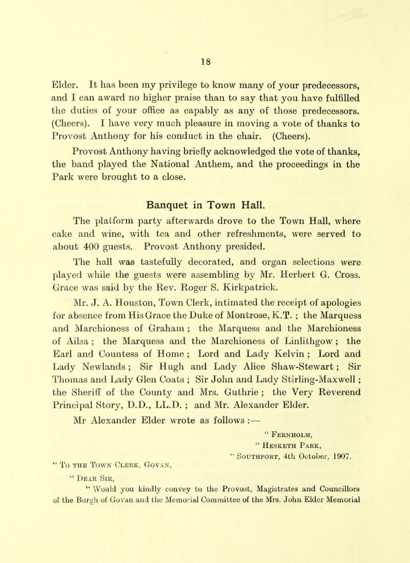 Elder. It has been my privilege to know many of your predecessors, and I can award no higher praise than to say that you have fulfilled the duties of your office as capably as any of those predecessors. (Cheers). I have very much pleasure in moving a vote of thanks to Provost Anthony for his conduct in the chair. (Cheers). Provost Anthony having briefly acknowledged the vote of thanks, the band played the National Anthem, and the proceedings in the Park were brought to a close. Banquet in Town Hall. The platform party afterwards drove to the Town Hall, where cake and wine, with tea and other refreshments, were served to about 400 guests. Provost Anthony presided. The hall was tastefully decorated, and organ selections were played while the guests were assembling by Mr. Herbert G. Cross. Grace was said by the Rev. Roger S. Kirkpatrick. Mr. J. A. Houston, Town Clerk, intimated the receipt of apologies for absence from His Grace the Duke of Montrose, K.T. ; the Marquess and Marchioness of Graham ; the Marquess and the Marchioness of Ailsa ; the Marquess and the Marchioness of Linlithgow ; the Earl and Countess of Home ; Lord and Lady Kelvin ; Lord and Lady Newlands ; Sir Hugh and Lady Alice Shaw-Stewart; Sir Thomas and Lady Glen Coats ; Sir John and Lady Stirling-Maxwell; the Sheriff of the County and Mrs. Guthrie ; the Very Reverend Principal Story, D.D., LL.D. ; and Mr. Alexander Elder. Mr Alexander Elder wrote as follows :—  Ferhholm,  Hesketh Park,  SouTHPORT, 4th October, 1907.  To THE Tov/N Clerk, Govan,  Dear Sir, Would you kindly convey to the Provost, Magistrates and Councillors of the Burgh of Govan and the Memorial Committee of the Mrs. John Elder Memorial