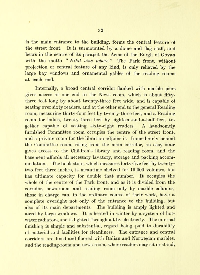 is the main entrance to the building, forms the central feature of the street front. It is surmounted by a dome and flag staff, and bears in the centre of its parapet the Arms of the Burgh of Govan with the motto  Nihil sine labored ^ The Park front, without projection or central feature of any kind, is only relieved by the large bay windows and ornamental gables of the reading rooms at each end. Internally, a broad central corridor flanked with marble piers gives access at one end to the News room, which is about fifty- three feet long by about twenty-three feet wide, and is capable of seating over sixty readers, and at the other end to the general Reading room, measuring tliirty-four feet by twenty-three feet, and a Reading room for ladies, twenty-three feet by eighteen-and-a-half feet, to- gether capable of seating sixty-eight readers. A handsomely furnished Committee room occupies the centre of the street front, and a private room for the librarian adjoins it. Immediately behind the Committee room, rising from the main corridor, an easy stair gives access to the Children's library and reading room, and the basement affords all necessary lavatory, storage and packing accom- modation. The book store, which measures forty-five feet by twenty- two feet three inches, is meantime shelved for 19,000 volumes, but has ultimate capacity for double that number. It occupies the whole of the centre of the Park front, and as it is divided from the corridor, news-room and reading room only by marble columns, those in charge can, in the ordinary course of their work, have a complete oversight not onlj^ of the entrance to the building, but also of its main departments. The building is amply lighted and aired by large windows. It is heated in winter by a system of hot- water radiators, and is lighted throughout b}^ electricity. The internal finishing is simple and substantial, regard being paid to durability of material and facilities for cleanliness. The entrance and central corridors are lined and floored with Italian and Norwegian marbles, and the reading-room and news-room, where readers may sit or stand.