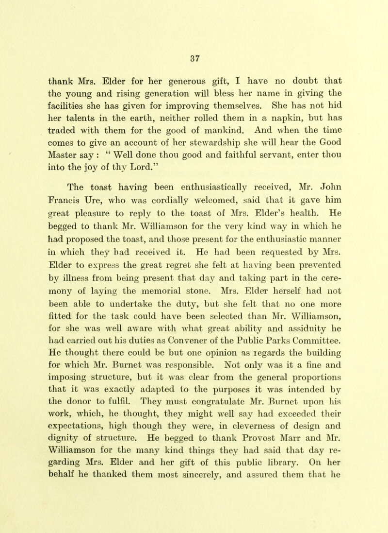 thank Mrs. Elder for her generous gift, I have no doubt that the young and rising generation will bless her name in giving the faciUties she has given for improving themselves. She has not hid her talents in the earth, neither rolled them in a napkin, but has traded with them for the good of mankind. And when the time comes to give an account of her stewardship she mil hear the Good Master say :  Well done thou good and faithful servant, enter thou into the joy of thy Lord. The toast having been enthusiastically received, Mr. John Francis Ure, who was cordially welcomed, said that it gave him great pleasure to reply to the toast of Mrs. Elder's health. He begged to thank Mr. Williamson for the very kind way in which he had proposed the toast, and those present for the enthusiastic manner in which they bad received it. He had been requested by Mrs. Elder to express the great regret she felt at having been prevented by illness from being present that day and taking part in the cere- mony of laying the memorial stone. Mrs. Elder herself had not been able to undertake the duty, but she felt that no one more fitted for the task could have been selected than Mr. Williamson, for she was well aware with what great ability and assiduity he had carried out his duties as Convener of the Public Parks Committee. He thought there could be but one opinion as regards the building for which Mr. Burnet was responsible. Not only was it a fine and imposing structure, but it was clear from the general proportions that it was exactly adapted to the purposes it was intended by the donor to fulfil. They must congratulate Mr. Burnet upon his work, which, he thought, they might well say had exceeded their expectations, high though they were, in cleverness of design and dignity of structure. He begged to thank Provost Marr and Mr. Williamson for the many kind things they had said that day re- garding Mrs. Elder and her gift of this public library. On her behalf he thanked them most sincerely, and assured them that he