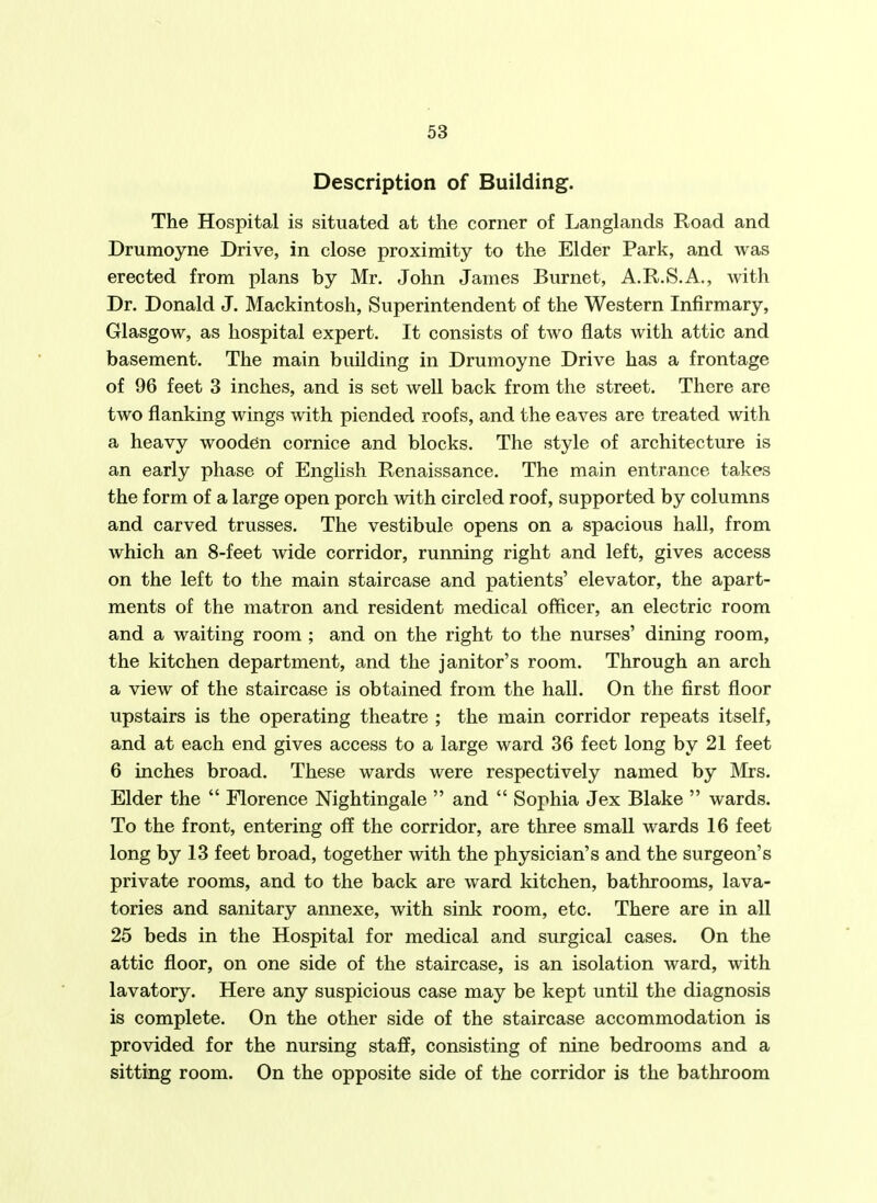 Description of Building. The Hospital is situated at the corner of Langlands Road and Drumoyne Drive, in close proximity to the Elder Park, and was erected from plans by Mr. John James Burnet, A.R.S.A., with Dr. Donald J. Mackintosh, Superintendent of the Western Infirmary, Glasgow, as hospital expert. It consists of two flats with attic and basement. The main building in Drumoyne Drive has a frontage of 96 feet 3 inches, and is set well back from the street. There are two flanking wings with piended roofs, and the eaves are treated with a heavy wooden cornice and blocks. The style of architecture is an early phase of English Renaissance. The main entrance takes the form of a large open porch with circled roof, supported by columns and carved trusses. The vestibule opens on a spacious hall, from which an 8-feet wide corridor, running right and left, gives access on the left to the main staircase and patients' elevator, the apart- ments of the matron and resident medical officer, an electric room and a waiting room ; and on the right to the nurses' dining room, the kitchen department, and the janitor's room. Through an arch a view of the staircase is obtained from the hall. On the first floor upstairs is the operating theatre ; the main corridor repeats itself, and at each end gives access to a large ward 36 feet long by 21 feet 6 inches broad. These wards were respectively named by Mrs. Elder the  Florence Nightingale  and  Sophia Jex Blake  wards. To the front, entering off the corridor, are three small wards 16 feet long by 13 feet broad, together with the physician's and the surgeon's private rooms, and to the back are ward kitchen, bathrooms, lava- tories and sanitary annexe, with sink room, etc. There are in all 25 beds in the Hospital for medical and surgical cases. On the attic floor, on one side of the staircase, is an isolation ward, with lavatory. Here any suspicious case may be kept until the diagnosis is complete. On the other side of the staircase accommodation is provided for the nursing staff, consisting of nine bedrooms and a sitting room. On the opposite side of the corridor is the bathroom