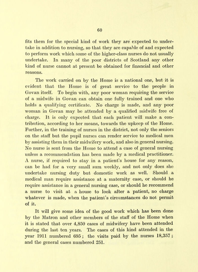 fits them for the special kind of work they are expected to under- take in addition to nursing, so that they are capable of and expected to perform work which some of the higher-class nurses do not usually undertake. In many of the poor districts of Scotland any other kind of nurse cannot at present be obtained for financial and other reasons. The work carried on by the Home is a national one, but it is evident that the Home is of great service to the people in Govan itself. To begin with, any poor woman requiring the service of a midwife in Govan can obtain one fully trained and one who holds a qualifying certificate. No charge is made, and any poor woman in Govan may be attended by a qualified midwife free of charge. It is only expected that each patient will make a con- tribution, according to her means, towards the upkeep of the Home. Further, in the training of nurses in the district, not only the seniors on the staff but the pupil nurses can render service to medical men by assisting them in their midwifery work, and also in general nursing. No nurse is sent from the Home to attend a case of general nursing unless a recommendation has been made by a medical practitioner. A nurse, if required to stay in a patient's house for any reason, can be had for a very small sum v/eekly, and not only does she undertake nursing duty but domestic work as well. Should a medical man require assistance at a maternity case, or should he require assistance in a general nursing case, or should he recommend a nurse to visit at a house to look after a patient, no charge whatever is made, when the patient's circumstances do not permit of it. It will give some idea of the good work which has been done by the Matron and other members of the staff of the Home when it is stated that over 4,850 cases of midwifery have been attended during the last ten years. The cases of this kind attended in the year 1911 numbered 695 ; the visits paid by the nurses 18,357 ; and the general cases numbered 251.
