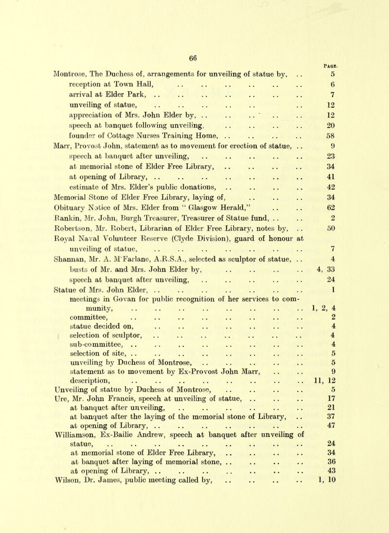 Paoe. Montrose, The Duchess of, arrangements for unveiling of statue by, .. 5 reception at Town Hall, .. .. .. ., .. .. 6 arrival at Elder Park, .. .. .. .. .. .. .. 7 unveiling of statue, .. .. .. .. .. .. 12 appreciation of Mrs. John Elder by, .. .. .. ' .. .. 12 speech at banquet following unveiling, .. .. .. .. 20 founder of Cottage Nurses Training Home, .. .. .. .. 58 Marr, Provoot John, statement as to movement for erection of statue, .. 9 speech at banquet after unveiling, .. .. .. .. .. 23 at memorial stone of Elder Free Library, .. .. .. .. 34 at opening of Library, .. .. .. .. .. .. .. 41 estimate of Mrs. Elder's public donations, .. .. .. .. 42 Memorial Stone of Elder Free Library, laying of, .. .. .. 34. Obituary Notice of Mrs. Elder from  Glasgow Herald, .. .. 62 Bankin, Mr. John, Burgh Treasurer, Treasurer of Statue fund, .. .. 2 Robertson, Mr. Robert, Librarian of Elder Free Library, notes by, .. 50 Royal Naval Volunteer Reserve (Clyde Division), guard of honour at unveiling of statue, .. .. .. .. .. .. .. 7 Shannan, Mr. A. M'Farlane, A.R.S.A., selected as sculptor of statue, .. 4 busts of Mr. and IVIrs. John Elder by, 4, 33 speech at banquet after unveiling, .. .. .. .. .. 24 Statue of Mrs. John Elder, .. .. .. .. .. .. .. 1 meetings in Govan for public recognition of her services to com- munity, .. .. .. .. .. .. .. .. 1, 2, 4 committee, .. .. .. .. .. .. .. .. 2 statue decided on, .. .. .. .. .. .. .. 4 selection of sculptor, .. .. .. .. .. .. .. 4 sub-committee, .. .. .. .. .. .. .. .. 4 selection of site, .. .. .. .. ., .. .. .. 5 unveihng by Duchess of Montrose, .. .. .. .. .. 5 statement as to movement by Ex-Provost John Marr, .. .. 9 description, .. .. .. .. .. .. .. .. 11, 12 Unveiling of statue by Duchess of Montrose, .. ,. .. .. 5 Ure, Mr. John Francis, speech at unveiling of statue, .. .. .. 17 at banquet after unveiling, .. .. .. .. .. .. 21 at banquet after the laying of the memorial stone of Library, .. 37 at opening of Library, .. .. .. .. .. .. .. 47 Williamson, Ex-Bailie Andrew, speech at banquet after unveihng of statue, .. .. .. .. .. .. .. .. .. 24 at memorial stone of Elder Free Library, ., .. .. .. 34 at banquet after laying of memorial stone, .. .. .. .. 36 at opening of Library, .. .. .. .. .. .. .. 43 Wilson, Dr. James, x^ublic meeting called by, .. .. .. .. 1, 10