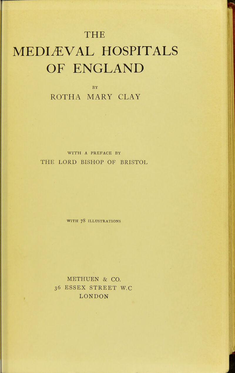 THE MEDIEVAL HOSPITALS OF ENGLAND BY ROTHA MARY CLAY WITH A PREFACE BY THE LORD BISHOP OF BRISTOL WITH 78 ILLUSTRATIONS METHUEN & CO. 36 ESSEX STREET W.C LONDON